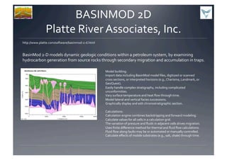BASINMOD	
  2D	
  
Platte	
  River	
  Associates,	
  Inc.	
  
BasinMod	
  2-­‐D	
  models	
  dynamic	
  geologic	
  conditions	
  within	
  a	
  petroleum	
  system,	
  by	
  examining	
  
hydrocarbon	
  generation	
  from	
  source	
  rocks	
  through	
  secondary	
  migration	
  and	
  accumulation	
  in	
  traps.	
  
http://www.platte.com/software/basinmod-­‐2-­‐d.html	
  
Model	
  building:	
  
Import	
  data	
  including	
  BasinMod	
  model	
  ﬁles,	
  digitized	
  or	
  scanned	
  
cross	
  sections,	
  or	
  interpreted	
  horizons	
  (e.g.,	
  Charisma,	
  Landmark,	
  or	
  
GeoQuest).	
  
Easily	
  handle	
  complex	
  stratigraphy,	
  including	
  complicated	
  
unconformities.	
  
Vary	
  surface	
  temperature	
  and	
  heat	
  ﬂow	
  through	
  time.	
  
Model	
  lateral	
  and	
  vertical	
  facies	
  successions.	
  
Graphically	
  display	
  and	
  edit	
  chronostratigraphic	
  section.	
  
Calculations:	
  
Calculation	
  engine	
  combines	
  backstripping	
  and	
  forward	
  modeling.	
  
Calculate	
  values	
  for	
  all	
  cells	
  in	
  a	
  calculation	
  grid.	
  
The	
  variation	
  of	
  pressure	
  and	
  ﬂuids	
  in	
  adjacent	
  cells	
  drives	
  migration.	
  
Uses	
  ﬁnite	
  diﬀerence	
  method	
  for	
  thermal	
  and	
  ﬂuid	
  ﬂow	
  calculations.	
  
Fluid	
  ﬂow	
  along	
  faults	
  may	
  be	
  or	
  automated	
  or	
  manually	
  controlled.	
  
Calculate	
  eﬀects	
  of	
  mobile	
  substrates	
  (e.g.,	
  salt,	
  shale)	
  through	
  time.	
  
 