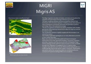 MIGRI	
  
Migris	
  AS	
  
http://www.migris.no/software/migri/	
   The	
  Migri	
  migration	
  simulator	
  simulates,	
  animates	
  and	
  visualizes	
  the	
  
migration	
  of	
  hydrocarbons	
  through	
  interactive	
  3D	
  models.	
  	
  
The	
  basin	
  modeling	
  software	
  combines	
  probabilistic	
  Monte	
  Carlo	
  
techniques	
  with	
  innovative	
  migration	
  modeling	
  process	
  description	
  to	
  
reduce	
  geological	
  uncertainties	
  and	
  assess	
  the	
  petroleum	
  systems	
  
and	
  charge	
  risks	
  in	
  the	
  exploration	
  acreage.	
  	
  
	
  The	
  aim	
  is	
  to	
  perform	
  simulations	
  at	
  seismic	
  resolution	
  with	
  complex	
  
geometries	
  while	
  retaining	
  interactivity	
  to	
  allow	
  for	
  high	
  turn-­‐around	
  
of	
  analysis	
  results.	
  	
  
The	
  visualization	
  solution	
  is	
  tightly	
  coupled	
  with	
  the	
  simulator	
  in	
  an	
  
interactive	
  system.	
  	
  
This	
  enables	
  exploration	
  geologists	
  to	
  run	
  many	
  alternative	
  scenarios	
  
in	
  hours	
  rather	
  than	
  days.	
  
Migri	
  uses	
  a	
  dynamic	
  mesh	
  (ﬂow	
  path)	
  technique	
  to	
  transport	
  
hydrocarbons	
  from	
  their	
  generation	
  location,	
  via	
  primary	
  migration,	
  
secondary	
  migration	
  and	
  into	
  structural	
  and/or	
  stratigraphic	
  traps.	
  
Tertiary	
  leakage	
  and	
  the	
  spill	
  from	
  traps	
  processes	
  are	
  also	
  simulated	
  
through	
  time.	
  Migration	
  is	
  modeled	
  to	
  occur	
  in	
  regular	
  and/or	
  
irregular	
  mesh	
  elements	
  and	
  may	
  be	
  inﬂuenced	
  by	
  sealing	
  faults	
  in	
  a	
  
model	
  typically	
  close	
  to	
  the	
  seismic	
  scales	
  in	
  resolution.	
  Hydrocarbon	
  
saturations	
  within	
  the	
  computing	
  nodes	
  are	
  considered	
  to	
  be	
  non-­‐
constant	
  and	
  hysteresis	
  leakage	
  eﬀects	
  are	
  considered.	
  
Layers	
  and	
  sub	
  layers	
  in	
  Migri,	
  color-­‐coded	
  for	
  Vshale	
  (0-­‐100%)	
  
Modeled	
  migration	
  ﬂow-­‐rates	
  along	
  a	
  carrier	
  bed	
  
 