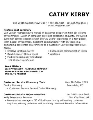 CATHY KIRBY
650 W RIO SALADO PKWY #1| (H) 602-376-5540 | (C) 602-376-5540 |
klc313.ck@gmail.com
Professional summary
Call Center Representative versed in customer support in high call volume
environments. Superior computer skills and telephone etiquette. Motivated
customer service specialist with over 25 years’ experience in a fast-paced,
team-based environment. Excellent communicator with 15 years in a
demanding call center environment as a Customer Service Representative.
Skills
Creative problem solver Exceptional communication skills
Quick Learner Strong client relations
Medical terminology knowledge
MS Windows proficient
Work History
Loan PROCESSOR RANDSTAD TEMPORY
PRESENT JOB SKY PARK PHOENIX AZ
JAN 25, TO PRESENT
Customer Service Pharmacy Tech May 2015-Dec 2015
GenRx Pharmacy Scottsdale, AZ
 Customer Service for Mail Order Pharmacy
Customer Service Representative Jan 2015 - Apr 2015
Kelly Temporary Services Sun City West, AZ
Answered an average o f50 -70calls per day by addressing customer
inquiries, solving problems and providing insurance benefits information.
 