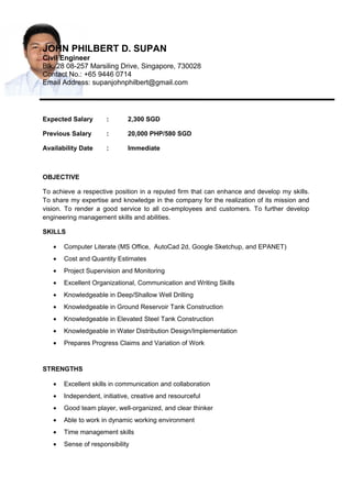 JOHN PHILBERT D. SUPAN
Civil Engineer
Blk. 28 08-257 Marsiling Drive, Singapore, 730028
Contact No.: +65 9446 0714
Email Address: supanjohnphilbert@gmail.com
Expected Salary : 2,300 SGD
Previous Salary : 20,000 PHP/580 SGD
Availability Date : Immediate
OBJECTIVE
To achieve a respective position in a reputed firm that can enhance and develop my skills.
To share my expertise and knowledge in the company for the realization of its mission and
vision. To render a good service to all co-employees and customers. To further develop
engineering management skills and abilities.
SKILLS
• Computer Literate (MS Office, AutoCad 2d, Google Sketchup, and EPANET)
• Cost and Quantity Estimates
• Project Supervision and Monitoring
• Excellent Organizational, Communication and Writing Skills
• Knowledgeable in Deep/Shallow Well Drilling
• Knowledgeable in Ground Reservoir Tank Construction
• Knowledgeable in Elevated Steel Tank Construction
• Knowledgeable in Water Distribution Design/Implementation
• Prepares Progress Claims and Variation of Work
STRENGTHS
• Excellent skills in communication and collaboration
• Independent, initiative, creative and resourceful
• Good team player, well-organized, and clear thinker
• Able to work in dynamic working environment
• Time management skills
• Sense of responsibility
 