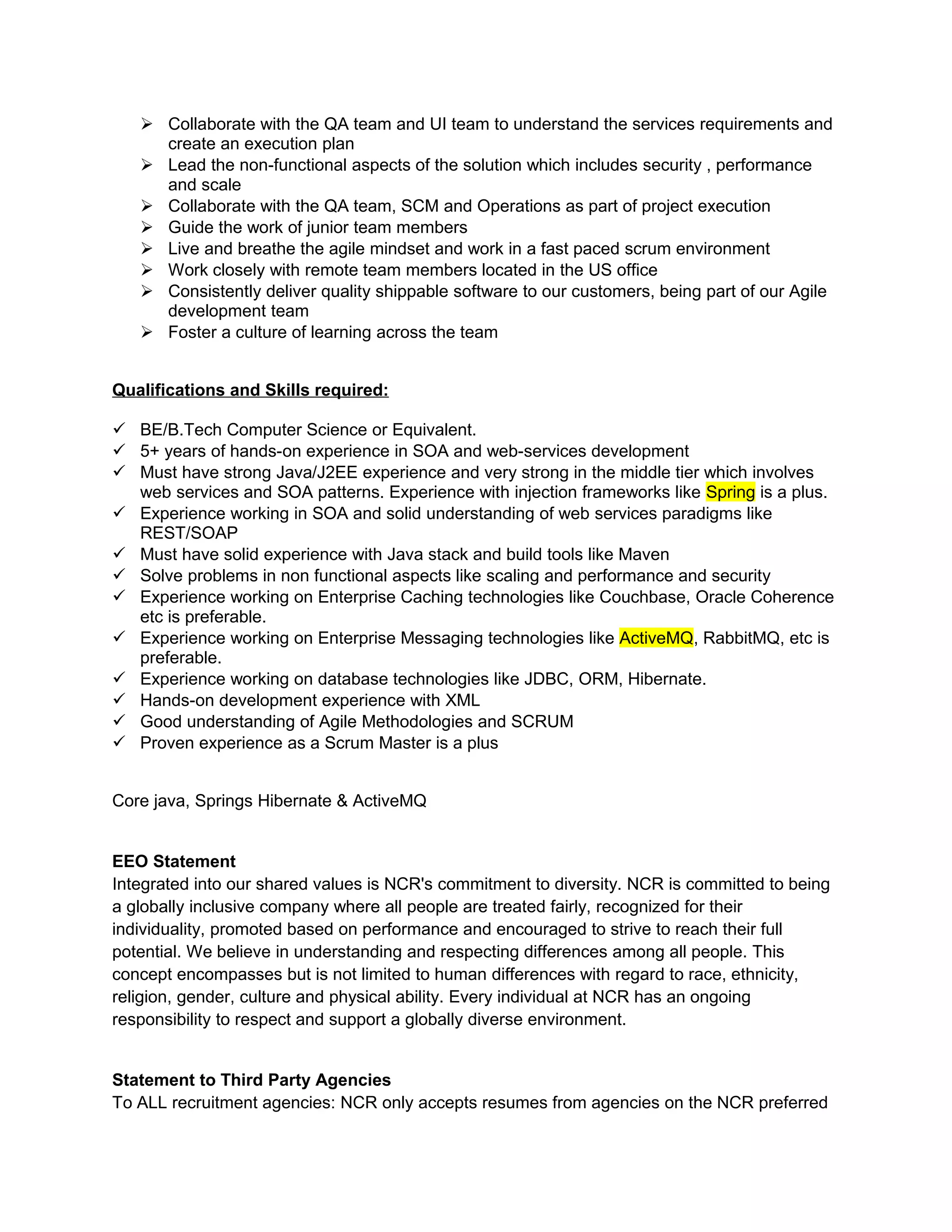  Collaborate with the QA team and UI team to understand the services requirements and
create an execution plan
 Lead the non-functional aspects of the solution which includes security , performance
and scale
 Collaborate with the QA team, SCM and Operations as part of project execution
 Guide the work of junior team members
 Live and breathe the agile mindset and work in a fast paced scrum environment
 Work closely with remote team members located in the US office
 Consistently deliver quality shippable software to our customers, being part of our Agile
development team
 Foster a culture of learning across the team
Qualifications and Skills required:
 BE/B.Tech Computer Science or Equivalent.
 5+ years of hands-on experience in SOA and web-services development
 Must have strong Java/J2EE experience and very strong in the middle tier which involves
web services and SOA patterns. Experience with injection frameworks like Spring is a plus.
 Experience working in SOA and solid understanding of web services paradigms like
REST/SOAP
 Must have solid experience with Java stack and build tools like Maven
 Solve problems in non functional aspects like scaling and performance and security
 Experience working on Enterprise Caching technologies like Couchbase, Oracle Coherence
etc is preferable.
 Experience working on Enterprise Messaging technologies like ActiveMQ, RabbitMQ, etc is
preferable.
 Experience working on database technologies like JDBC, ORM, Hibernate.
 Hands-on development experience with XML
 Good understanding of Agile Methodologies and SCRUM
 Proven experience as a Scrum Master is a plus
Core java, Springs Hibernate & ActiveMQ
EEO Statement
Integrated into our shared values is NCR's commitment to diversity. NCR is committed to being
a globally inclusive company where all people are treated fairly, recognized for their
individuality, promoted based on performance and encouraged to strive to reach their full
potential. We believe in understanding and respecting differences among all people. This
concept encompasses but is not limited to human differences with regard to race, ethnicity,
religion, gender, culture and physical ability. Every individual at NCR has an ongoing
responsibility to respect and support a globally diverse environment.
Statement to Third Party Agencies
To ALL recruitment agencies: NCR only accepts resumes from agencies on the NCR preferred
 