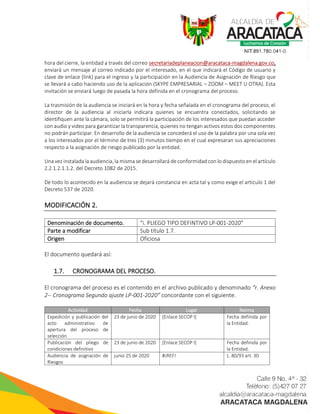 hora del cierre, la entidad a través del correo secretariadeplaneacion@aracataca-magdalena.gov.co,
enviará un mensaje al correo indicado por el interesado, en el que indicará el Código de usuario y
clave de enlace (link) para el ingreso y la participación en la Audiencia de Asignación de Riesgo que
se llevará a cabo haciendo uso de la aplicación (SKYPE EMPRESARIAL – ZOOM – MEET U OTRA). Esta
invitación se enviará luego de pasada la hora definida en el cronograma del proceso.
La trasmisión de la audiencia se iniciará en la hora y fecha señalada en el cronograma del proceso, el
director de la audiencia al iniciarla indicara quienes se encuentra conectados, solicitando se
identifiquen ante la cámara, solo se permitirá la participación de los interesados que puedan acceder
con audio y video para garantizar la transparencia, quienes no tengan activos estos dos componentes
no podrán participar. En desarrollo de la audiencia se concederá el uso de la palabra por una sola vez
a los interesados por el término de tres (3) minutos tiempo en el cual expresaran sus apreciaciones
respecto a la asignación de riesgo publicado por la entidad.
Una vez instalada la audiencia, la misma se desarrollará de conformidad con lo dispuesto en el artículo
2.2.1.2.1.1.2. del Decreto 1082 de 2015.
De todo lo acontecido en la audiencia se dejará constancia en acta tal y como exige el artículo 1 del
Decreto 537 de 2020.
MODIFICACIÓN 2.
Denominación de documento. “i. PLIEGO TIPO DEFINTIVO LP-001-2020”
Parte a modificar Sub título 1.7.
Origen Oficiosa
El documento quedará así:
1.7. CRONOGRAMA DEL PROCESO.
El cronograma del proceso es el contenido en el archivo publicado y denominado “r. Anexo
2-- Cronograma Segundo ajuste LP-001-2020” concordante con el siguiente.
Actividad Fecha Lugar Norma
Expedición y publicación del
acto administrativo de
apertura del proceso de
selección
23 de junio de 2020 [Enlace SECOP I] Fecha definida por
la Entidad.
Publicación del pliego de
condiciones definitivo
23 de junio de 2020 [Enlace SECOP I] Fecha definida por
la Entidad.
Audiencia de asignación de
Riesgos
junio 25 de 2020 #¡REF! L. 80/93 art. 30
 