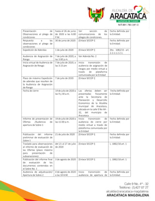 Presentación de
Observaciones al pliego de
condiciones
hasta el 26 de junio
de 2020 a las 6:00
P.M.
Ver sección de
comunicaciones de los
pliegos de condiciones.
Fecha definida por
la Entidad.
Respuesta a las
observaciones al pliego de
condiciones
30 de junio de 2020 [Enlace SECOP I] Fecha definida por
la Entidad.
Expedición de Adendas 1 de julio de 2020 [Enlace SECOP I] Dto. 1082/15 art.
2.2.1.1.2.2.1.
Audiencia de Asignación de
Riesgo
7 de julio de 2020, a
las 3:00 p.m.
Ver Adenda No. 2
Inicio virtual de Audiencia de
Asignación de Riesgo
7 de julio de 2020, a
las 3:15 pm
Inicio transmisión de
audiencia de asignación de
riesgos por medio virtual a
través de plataforma
comunicada por la Entidad
Plazo de máximo Expedición
de adendas que resulten de
la Audiencia de Asignación
de Riesgo
7 de julio de 2020 [Enlace SECOP I]
Fecha de cierre 14 de julio de 2020 a
las 9 y 30 a.m.
Las ofertas deben ser
presentadas fisicamente
ante la Secretaria de
Planeación y Desarrollo
Economico de la Alcaldia
municipal de Aracataca,
ubicada en la calle 9 No 4A -
32, del municipio de
Aracataca.
Fecha definida por
la Entidad.
Informe de presentación de
Ofertas /Audiencia de
apertura de Sobre 1
14 de julio de 2020 a
las 11:00 a.m.
Inicio transmisión de
audiencia de cierre por
medio virtual a través de
plataforma comunicada por
la Entidad
Fecha definida por
la Entidad.
Publicación del informe
preliminar de evaluación de
Sobre 1
21 de julio de 2020 [Enlace SECOP I] Fecha definida por
la Entidad.
Traslado para observaciones
al informe de evaluación de
las Ofertas (plazo máximo
para presentación de
subsanaciones)
del 21 al 27 de julio
de 2020
[Enlace SECOP I] L. 1882/18 art. 1
Publicación del informe final
de evaluación de los
documentos contenidos en
el Sobre No. 1
3 de agosto de 2020 [Enlace SECOP I] L. 1882/18 art. 1
Audiencia de adjudicación/
Apertura de Sobre 2
4 de agosto de 2020
a las 10 A.M.
Inicio transmisión de
audiencia de apertura de
Fecha definida por
la Entidad.
 