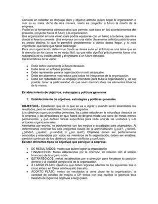 Consiste en redactar en lenguaje claro y objetivo adonde quiere llegar la organización o
cuál es su meta, dicho de otra manera, visión es proyectar a futuro la misión de la
empresa.
Visión es la herramienta administrativa que permite, con base en los acontecimientos del
presente, proyectar hacia el futuro a la organización.
Una organización sin una visión clara podría equiparse con un barco a la deriva, que irá a
donde lo lleve la comente. Una empresa con una visión claramente definida podrá forjarse
su propio destino, lo que le permitirá predeterminar a donde desea llegar, y lo más
importante, qué tiene que hacer para llegar.
Para una organización, determinar donde se desea estar en el futuro es una tarea que en
la mayoría de los casos no es nada fácil, ya que esto significa prácticamente tomar una
radiografía de su estado actual y proyectarlo a un futuro deseado.
Características de la visión:

   •   Debe definir claramente el futuro deseado.
   •   Debe tener un enfoque positivo.
   •   Debe representar para la organización un reto alcanzable.
   •   Debe ser altamente motivadora para todos los integrantes de la organización.
   •   Debe ser redactada en un lenguaje entendible para toda la organización y, de ser
       posible, tener la particularidad de que sean memorizables los elementos básicos
       de la misma.

Establecimiento de objetivos, estrategias y políticas generales

   7. Establecimiento de objetivos, estrategias y políticas generales

OBJETIVOS.- Establecen que es lo que se va a lograr y cuando serán alcanzados los
resultados, pero no establecen como serán logrados.
Los objetivos organizacionales generales, los cuales establecen la naturaleza deseada de
la empresa y las direcciones en que habrá de dirigirse hasta una serie de metas menos
permanentes, y que definen tareas específicas para cada una de las unidades y sub
unidades organizacionales.
Asentarlos por escrito, no confundirlos con los medios o estrategias para alcanzarlos. Al
determinarlos recordar las seis preguntas claves de la administración (¿qué?, ¿cómo?,
¿dónde?, ¿quién?, ¿cuándo?, y ¿por qué?). Objetivos deben ser perfectamente
conocidos y entendidos por todos los miembros de la organización, deben ser estables;
cambios continuos de los objetivos originan conflictos y confusión.
Existen diferentes tipos de objetivos que persigue la empresa:

   •   DE RESULTADOS: metas que quiere lograr la organización
   •   FINANCIEROS: Metas establecidas por la dirección en relación con el estado
       financiero de la organización.
   •   ESTRATÉGICOS: metas establecidas por a dirección para fortalecer lo posición
       general y la vitalidad competitiva de la organización.
   •   A LARGO PLAZO: objetivos que deben lograrse d4entro de los siguientes tres o
       cinco años o en forma continua año tras año.
   •   ACORTO PLAZO: metas de resultados a corto plazo de la organización; la
       cantidad de señales de mejora a CP indica con que rapidez la gerencia esta
       tratando de lograr los objetivos a largo plazo.
 