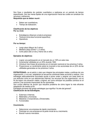 Son fines o resultados de carácter cuantitativo a realizarse en un periodo de tiempo
especificado. Son las meras fijadas de una organización hacia las cuides se canalizan los
recursos y esfuerzos.
Requisitos que se deben reunir:

   •    Deben ser cuantitativos.
   •    Tiempo de realización.

Clasificación de los objetivos
Por su nivel.

   •    Estratégicos (Abarcan a toda la empresa)
   •    Tácticos (Una área funcional especifica)
   •    Operativos

Por su tiempo:

   •    Largo plazo (Mayor de 3 años)
   •    Mediano plazo (Entré 1 y 3 años)
   •    Corto plazo (De un día y menor dé un año)

Ejemplos de objetivos:

   1.   Lograr una participación en el mercado de un 15Í% en este mes.
   2.   Incrementar utilidades en un 25% durante 1993
   3.   Introducir tres líneas dé productos en el mercado nacional en los próximos 3 años.
   4.   Proporcionar un rendimiento sobre la inversión a los accionistas de un 22% de las
        utilidades generadas en los próximos 3 años.

ESTRATEGIAS.- es el patrón o plan que integran las principales metas y políticas de una
organización, y a la vez, establecen la secuencia coherente delas acciones a realizar. Una
estrategia adecuadamente formulada ayuda a poner orden y asignar con base tanto en
sus atributos como en sus deficiencias internas, los recursos de una organización, con el
fin de lograr una situación viable y original, así como anticipar los posibles cambios en el
entorno y las acciones imprevistas de los oponentes.
Son cursos alternos de acción que resuelve problema de cómo lograr la más eficiente
adaptación de medios al fin.
Estrategia proviene del griego estrategas que significa "el arte del general".
Clasificación de las Estrategias.

   1.   Externas e Internas.
   2.   Materiales y Humanas.
   3.   Maestras o Corporativas y Divisionales.
   4.   Funcionales:

Crecimiento.

   •    Seleccionar una empresa de rápido crecimiento.
   •    Participar en una empresa en la parte inicial de su crecimiento.
   •    Buscar nuevos mercados.
 
