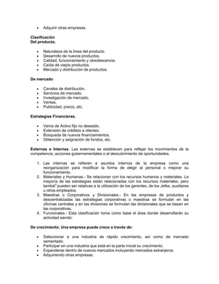 •   Adquirir otras empresas.

Clasificación
Del producto.

   •   Naturaleza de la línea del producto
   •   Desarrollo de nuevos productos.
   •   Calidad, funcionamiento y obsolescencia.
   •   Caída de viejos productos.
   •   Mercado y distribución de productos.

De mercado

   •   Canales de distribución.
   •   Servicios de mercado.
   •   Investigación de mercado.
   •   Ventas.
   •   Publicidad, precio, etc.

Estrategias Financieras.

   •   Venía de Activo fijo no deseado.
   •   Extensión de créditos a clientes.
   •   Búsqueda de nuevos financiamientos.
   •   Obtención y asignación de fondos, etc.

Externas e Internas. Las externas se establecen para reflejar los movimientos de la
competencia, acciones gubernamentales o el descubrimiento de oportunidades.

   1. Las internas se refieren a asuntos internos de la empresa como una
      reorganización para modificar la forma de elegir al personal o mejorar su
      funcionamiento.
   2. Materiales y Humanas.- Se relacionan con los recursos humanos y materiales. La
      mayoría de las estrategias están relacionadas con los recursos materiales, pero
      también pueden ser relativas a la utilización de los gerentes, de los Jefes, auxiliares
      u otros empleados.
   3. Maestras o Corporativos y Divisionales.- En las empresas de productos y
      descentralizadas las estrategias corporativas o maestras se formulan en las
      oficinas centrales y en las divisiones se formulan las divisionales que se basan en
      las corporativas.
   4. Funcionales.- Esta clasificación toma como base el área donde desarrollarán su
      actividad siendo:

De crecimiento. Una empresa puede crece a través de:

   •   Seleccionar a una industria de rápido crecimiento, así como de mercado
       sementado.
   •   Participar en una industria que está en la parte inicial su crecimiento.
   •   Expanderse dentro de nuevos mercados incluyendo mercados extranjeros.
   •   Adquiriendo otras empresas.
 