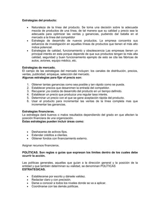 Estrategias del producto:

   •    Naturaleza de la línea del producto. Se toma una decisión sobre la adecuada
        mezcla de productos de una línea, de tal manera que su calidad y precio sea la
        adecuada para optimizar las ventas y ganancias, pudiendo dar batalla en el
        mercado a la línea del competidor
   •    Estrategia de desarrollo de nuevos productos. La empresa concentra sus
        esfuerzos de investigación en aquellas líneas de productos que tienen el más alto
        índice potencial.
   •    Estrategias de calidad, funcionamiento y obsolescencia Las empresas tienen un
        principal interés en esta porque depende de que sus productos tengan la más alta
        calidad, seguridad y buen funcionamiento ejemplo de esto se cita las fábricas de
        autos, aviones, equipo médico, etc.

Estrategias de mercado.
El campo de las estrategias del mercado incluyen: los canales de distribución, precios,
ventas, publicidad, empaque, selección del mercado.
Algunas estrategias para fijar el precio son:

   1.   Obtener tantas ganancias como sea posible y tan rápido como se pueda.
   2.   Establecer precios que desanimen la entrada del competidor.
   3.   Recuperar ¡os costos de desarrollo del producto en un tiempo definido.
   4.   Establecer un precio que produzca una regular tasa interés.
   5.   Determinar un precio con el que se gane aceptación rápida del producto.
   6.   Usar el producto para incrementar las ventas de la línea completa mas que
        incrementar las ganancias.

Estrategias financieras.
La estrategia dará buenos o malos resultados dependiendo del grado en que afecten la
posición financiera de una organización.
Estas estrategias pueden incluir áreas como:


   •    Deshacerse de activos fijos.
   •    Extender créditos a clientes.
   •    Obtener fondos con financiamiento externo.

Asignar recursos financieros.

POLÍTICAS. Son reglas o guías que expresan los límites dentro de los cuales debe
ocurrir la acción.

Las políticas generales, aquellas que guían a la dirección general y la posición de la
entidad y que también determinan su vialidad, se denominan POLÍTICAS
ESTRATEGICAS.

   •    Establecerse por escrito y dársele validez.
   •    Redactar claro y con precisión.
   •    Darse a conocer a todos los niveles donde se va a aplicar.
   •    Coordinarse con las demás políticas.
 