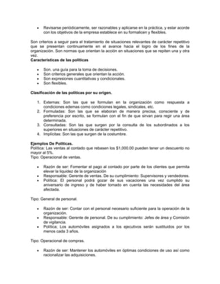 •   Revisarse periódicamente, ser razonables y aplicarse en la práctica, y estar acorde
       con los objetivos de la empresa establece en su formalicen y flexibles.

Son criterios a seguir para el tratamiento de situaciones relevantes de carácter repetitivo
que se presentan continuamente en el avance hacia el logro de los fines de la
organización. Son normas que orientan la acción en situaciones que se repiten una y otra
vez.
Características de las políticas

   •   Son. una guía para la toma de decisiones.
   •   Son criterios generales que orientan la acción.
   •   Son expresiones cuantitativas y condicionales.
   •   Son flexibles.

Clasificación de las políticas por su origen.

   1. Externas: Son las que se formulan en la organización como respuesta a
      condiciones edemas como condiciones legales, sindicales, etc.
   2. Formuladas: Son las que se elaboran de manera precisa, consciente y de
      preferencia por escrito, se formulan con el fin de que sirvan para regir una área
      determinada.
   3. Consultadas: Son las que surgen por la consulta de los subordinados a los
      superiores en situaciones de carácter repetitivo.
   4. Implícitas: Son las que surgen de la costumbre.

Ejemplos De Políticas.
Política: Las ventas al contado que rebasen los $1,000.00 pueden tener un descuento no
mayor al 5%.
Tipo: Operacional de ventas.

   •   Razón de ser: Fomentar el pago al contado por parte de los clientes que permita
       elevar la liquidez de la organización
   •   Responsable: Gerente de ventas. De su cumplimiento: Supervisores y vendedores.
   •   Política: El personal podrá gozar de sus vacaciones una vez cumplido su
       aniversario de ingreso y de haber tomado en cuenta las necesidades del área
       afectada.

Tipo: General de personal.

   •   Razón de ser: Contar con el personal necesario suficiente para la operación de la
       organización.
   •   Responsable: Gerente de personal. De su cumplimiento: Jefes de área y Comisión
       de vigilancia.
   •   Política; Los automóviles asignados a los ejecutivos serán sustituidos por los
       menos cada 3 años.

Tipo: Operacional de compras.

   •   Razón de ser: Mantener los automóviles en óptimas condiciones de uso así como
       racionalizar las adquisiciones.
 