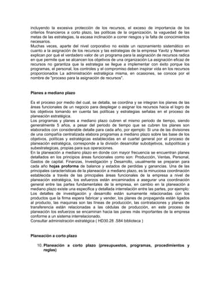 incluyendo la excesiva protección de los recursos, el exceso de importancia de los
criterios financieros a corto plazo, las políticas de la organización, la vaguedad de las
metas de las estrategias, la escasa inclinación a correr riesgos y la falta de conocimientos
necesarios.
Muchas veces, aparte del nivel corporativo no existe un razonamiento sistemático en
cuanto a la asignación de los recursos y las estrategias de la empresa Yavitz y Newman
explican por qué el verdadero valor de un programa para la asignación de recursos radica
en que permite que se alcancen los objetivos de una organización La asignación eficaz de
recursos no garantiza que la estrategia se llegue a implementar con éxito porque los
programas, el personal, los controles y el compromiso deben inspirar vida en los recursos
proporcionados La administración estratégica misma, en ocasiones, se conoce por el
nombre de "proceso para la asignación de recursos".


Planes a mediano plazo

Es el proceso por medio del cual, se detalla, se coordina y se integran los planes de las
áreas funcionales de un negocio para desplegar o asignar los recursos hacia el logro de
los objetivos tomando en cuenta las políticas y estrategias señalas en el proceso de
planeación estratégica.
Los programas y planes a mediano plazo cubren el mismo periodo de tiempo, siendo
generalmente 5 años, a pesar del periodo de tiempo que se cubren los planes son
elaborados con considerable detalle para cada año, por ejemplo: Si una de las divisiones
de una compañía centralizada elabora programas a mediano plazo sobre las base de los
objetivos, políticas y estratégicas establecidas en el cuartel general por el proceso de
planeación estratégica, corresponde a la división desarrollar subobjetivos, subpolíticas y
subestrategicas, propias para sus operaciones.
En la planeación a mediano plazo en donde con mayor frecuencia se encuentran planes
detallados en los principios áreas funcionales como son: Producción, Ventas, Personal,
Gastos de capital. Finanzas, Investigación y Desarrollo, usualmente se preparan para
cada año hojas proforma de balance y estados de perdidas y ganancias. Una de las
principales características de la planeación a mediano plazo, es la minuciosa coordinación
establecida a través de las principales áreas funcionales de la empresa a nivel de
planeación estratégica, los esfuerzos están encaminados a asegurar una coordinación
general entre las partes fundamentales de la empresa, en cambio en la planeación a
mediano plazo existe una especifica y detallada interrelación entre las partes, por ejemplo:
Los detalles de investigación y desarrollo están sumamente relacionadas con los
productos que la firma espera fabricar y vender, los planes de propaganda están ligados
al producto, las maquinas son las líneas de producción, las contrataciones y planes de
transferencia están relacionadas a las cédulas de producción, en este proceso de
planeación los esfuerzos se encaminan hacia las panes más importantes de la empresa
conforme a un sistema interrelacionado.
Consultar administración estratégica ( HD30.28 .S84 biblioteca )


Planeación a corto plazo

   10. Planeación a corto plazo (presupuestos, programas, procedimientos y
       reglas)
 