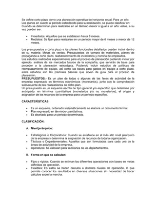 Se define corto plazo como una planeación operativa de horizonte anual. Para un año.
Los planes en cuanto al periodo establecido para su realización, se puede clasificar en:
Cuando se determinan para realizarse en un término menor o igual a un año: estos, a su
vez pueden ser:

   •   Inmediatos: Aquellos que se establecen hasta 6 meses.
   •   Mediatos: Se fijan para realizarse en un periodo mayor de 6 meses o menor de 12
       meses.

Los presupuestos a corto plazo y los planes funcionales detallados pueden incluir dentro
de su materia: Metas de ventas. Presupuestos de compra de materiales, planes de
propaganda a corto plazo, reabastecimiento de inventarios y nomina de empleados.
Los estudios realizados especialmente para el proceso de planeación pudiendo incluir por
ejemplo, análisis de los mercados futuros de la compañía, que servirán de base para
proceder a la planeación estratégica. Pudiendo incluir estudios de políticas de
reemplazamiento de equipo, así como las bases para gastos en equipo a corto plazo,
estos estudios son las premisas básicas que sirven de guía para el proceso de
planeación.
PRESUPUESTOS.- Es un plan de todas o algunas de las fases de actividad de la
empresa expresado en términos económicos (monetarios), junto con la comprobación
subsecuente de las realizaciones de dicho plan.
Un presupuesto es un esquema escrito de tipo general y/o especifico que determina por
anticipado, en términos cuantitativos (monetarios y/o no monetarios), el origen y
asignación de los recursos de la empresa para un periodo especifico.

CARACTERÍSTICAS

   •   Es un esquema, ordenado sistemáticamente se elabora un documento formal.
   •   Plan expresado en términos cuantitativos.
   •   Es diseñado para un periodo determinado.

CLASIFICACIÓN:

   A. Nivel jerárquico:

   •   Estratégicos o Corporativos: Cuando se establece en el más alto nivel jerárquico
       de la empresa y determina la asignación de recursos de toda la organización.
   •   Tácticos o Departamentales; Aquellos que son formulados para cada una de la
       áreas de actividad de la empresa.
   •   Operativos: Se calculan para secciones de los departamentos.

   B. Forma en que se calculan:

   •   Fijos o rígidos; Cuando se estiman las diferentes operaciones con bases en metas
       definidas de operación.
   •   Flexibles; En estos se hacen cálculos a distintos niveles de operación, lo que
       permite conocer los resultados en diversas situaciones sin necesidad de hacer
       cálculos sobre la marcha.
 