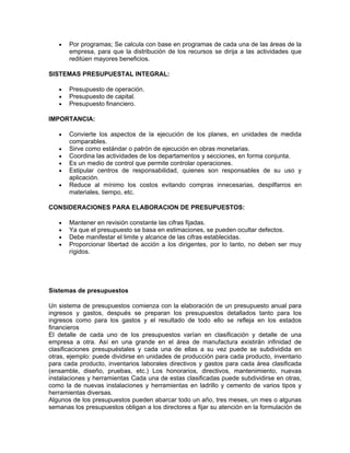•   Por programas; Se calcula con base en programas de cada una de las áreas de la
       empresa, para que la distribución de los recursos se dirija a las actividades que
       reditúen mayores beneficios.

SISTEMAS PRESUPUESTAL INTEGRAL:

   •   Presupuesto de operación.
   •   Presupuesto de capital.
   •   Presupuesto financiero.

IMPORTANCIA:

   •   Convierte los aspectos de la ejecución de los planes, en unidades de medida
       comparables.
   •   Sirve como estándar o patrón de ejecución en obras monetarias.
   •   Coordina las actividades de los departamentos y secciones, en forma conjunta.
   •   Es un medio de control que permite controlar operaciones.
   •   Estipular centros de responsabilidad, quienes son responsables de su uso y
       aplicación.
   •   Reduce al mínimo los costos evitando compras innecesarias, despilfarros en
       materiales, tiempo, etc.

CONSIDERACIONES PARA ELABORACION DE PRESUPUESTOS:

   •   Mantener en revisión constante las cifras fijadas.
   •   Ya que el presupuesto se basa en estimaciones, se pueden ocultar defectos.
   •   Debe manifestar el limite y alcance de las cifras establecidas.
   •   Proporcionar libertad de acción a los dirigentes, por lo tanto, no deben ser muy
       rígidos.




Sistemas de presupuestos

Un sistema de presupuestos comienza con la elaboración de un presupuesto anual para
ingresos y gastos, después se preparan los presupuestos detallados tanto para los
ingresos como para los gastos y el resultado de todo ello se refleja en los estados
financieros
El detalle de cada uno de los presupuestos varían en clasificación y detalle de una
empresa a otra. Así en una grande en el área de manufactura existirán infinidad de
clasificaciones presupuéstales y cada una de ellas a su vez puede se subdividida en
otras, ejemplo: puede dividirse en unidades de producción para cada producto, inventario
para cada producto, inventarios laborales directivos y gastos para cada área clasificada
(ensamble, diseño, pruebas, etc.) Los honorarios, directivos, mantenimiento, nuevas
instalaciones y herramientas Cada una de estas clasificadas puede subdividirse en otras,
como la de nuevas instalaciones y herramientas en ladrillo y cemento de varios tipos y
herramientas diversas.
Algunos de los presupuestos pueden abarcar todo un año, tres meses, un mes o algunas
semanas los presupuestos obligan a los directores a fijar su atención en la formulación de
 