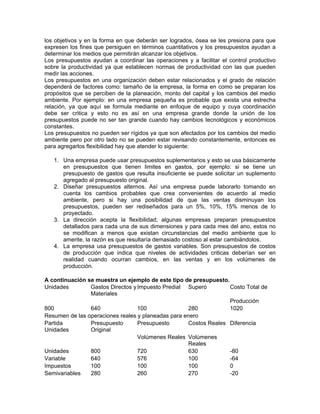 los objetivos y en la forma en que deberán ser logrados, ósea se les presiona para que
expresen los fines que persiguen en términos cuantitativos y los presupuestos ayudan a
determinar los medios que permitirán alcanzar los objetivos.
Los presupuestos ayudan a coordinar las operaciones y a facilitar el control productivo
sobre la productividad ya que establecen normas de productividad con las que pueden
medir las acciones.
Los presupuestos en una organización deben estar relacionados y el grado de relación
dependerá de factores como: tamaño de la empresa, la forma en como se preparan los
propósitos que se perciben de la planeación, monto del capital y los cambios del medio
ambiente. Por ejemplo: en una empresa pequeña es probable que exista una estrecha
relación, ya que aquí se formula mediante en enfoque de equipo y cuya coordinación
debe ser critica y esto no es así en una empresa grande donde la unión de los
presupuestos puede no ser tan grande cuando hay cambios tecnológicos y económicos
constantes.
Los presupuestos no pueden ser rígidos ya que son afectados por los cambios del medio
ambiente pero por otro lado no se pueden estar revisando constantemente, entonces es
para agregarlos flexibilidad hay que atender lo siguiente:

   1. Una empresa puede usar presupuestos suplementarios y esto se usa básicamente
      en presupuestos que tienen limites en gastos, por ejemplo: si se tiene un
      presupuesto de gastos que resulta insuficiente se puede solicitar un suplemento
      agregado al presupuesto original.
   2. Diseñar presupuestos alternos. Así una empresa puede laborarlo tomando en
      cuenta los cambios probables que crea convenientes de acuerdo al medio
      ambiente, pero si hay una posibilidad de que las ventas disminuyan los
      presupuestos, pueden ser rediseñados para un 5%, 10%, 15% menos de lo
      proyectado.
   3. La dirección acepta la flexibilidad; algunas empresas preparan presupuestos
      detallados para cada una de sus dimensiones y para cada mes del ano, estos no
      se modifican a menos que existan circunstancias del medio ambiente que lo
      amerite, la razón es que resultaría demasiado costoso al estar cambiándolos.
   4. La empresa usa presupuestos de gastos variables. Son presupuestos de costos
      de producción que indica que niveles de actividades criticas deberían ser en
      realidad cuando ocurran cambios, en las ventas y en los volúmenes de
      producción.

A continuación se muestra un ejemplo de este tipo de presupuesto.
Unidades        Gastos Directos y Impuesto Predial Superó         Costo Total de
                Materiales
                                                                  Producción
800             640               100               280           1020
Resumen de las operaciones reales y planeadas para enero
Partida         Presupuesto       Presupuesto       Costos Reales Diferencia
Unidades        Original
                                  Volúmenes Reales Volúmenes
                                                    Reales
Unidades        800               720               630           -80
Variable        640               576               100           -64
Impuestos       100               100               100           0
Semivariables   280               260               270           -20
 