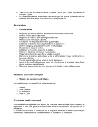 e. Todo control es imposible si no se compara con el plan previo. Sin planes se
      trabaja a ciegas.
   f. La planeación permite enfrentarse a las contingencias que se presenten con las
      mayores posibilidades de éxito, eliminando la improvisación.


Características

   2. Características

   •    Propicia a desarrollar métodos de utilización racional de los recursos.
   •    Reduce niveles de incertidumbre.
   •    Prepara a la empresa a las contingencias futuras.
   •    Mantiene una mentalidad futurista.
   •    Condiciona a la empresa al ambiente que le rodea.
   •    Establece un sistema racional para la toma de decisiones.
   •    Reduce riesgos y aprovecha al máximo oportunidades.
   •    Decisiones se basan e hechos.
   •    Establece un modelo o esquema de trabajo.
   •    Promueve eficiencia eliminando improvisación.
   •    Proporciona elementos para llevar a cabo el control.
   •    Dismunuye problemas potenciales y da al administrador mayor rendimiento de
        tiempo y esfuerzo.
   •    Permite evaluar alternativas antes de tomar decisiones.
   •    Aumenta la moral sabiendo que todos los miembros de la empresa saben hacia
        donde se dirigen sus esfuerzos
   •    Maximizar y aprovechar tiempo y recursos en todos los niveles de la empresa.



Modelos de planeación estratégica

   4. Modelos de planeación estratégica

Los modelos que a continuación se presentan son de:

   1.   Steiner
   2.   Acle Tomasini
   3.   La Academia
   4.   Fred R. David


Concepto de modelo conceptual

Es la representación generalizada a partir de "una serie de situaciones particulares el cual
representa la idea oral general de como debe hacerse la estructura del proceso de la
planeación.
El modelo conceptual de la planeación, es el esquema donde se muestran los conceptos
ordenados y clasificados que se desarrollan en el proceso de la planeación.
 