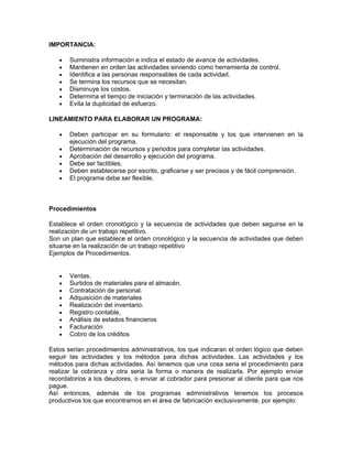 IMPORTANCIA:

   •   Suministra información e indica el estado de avance de actividades.
   •   Mantienen en orden las actividades sirviendo como herramienta de control.
   •   Identifica a las personas responsables de cada actividad.
   •   Se termina los recursos que se necesitan.
   •   Disminuye los costos.
   •   Determina el tiempo de iniciación y terminación de las actividades.
   •   Evita la duplicidad de esfuerzo.

LINEAMIENTO PARA ELABORAR UN PROGRAMA:

   •   Deben participar en su formulario: el responsable y los que intervienen en la
       ejecución del programa.
   •   Determinación de recursos y periodos para completar las actividades.
   •   Aprobación del desarrollo y ejecución del programa.
   •   Debe ser factibles.
   •   Deben establecerse por escrito, graficarse y ser precisos y de fácil comprensión.
   •   El programa debe ser flexible.



Procedimientos

Establece el orden cronológico y la secuencia de actividades que deben seguirse en la
realización de un trabajo repetitivo.
Son un plan que establece el orden cronológico y la secuencia de actividades que deben
situarse en la realización de un trabajo repetitivo
Ejemplos de Procedimientos.


   •   Ventas.
   •   Surtidos de materiales para el almacén.
   •   Contratación de personal.
   •   Adquisición de materiales
   •   Realización del inventario.
   •   Registro contable,
   •   Análisis de estados financieros
   •   Facturación
   •   Cobro de los créditos

Estos serian procedimientos administrativos, los que indicaran el orden lógico que deben
seguir las actividades y los métodos para dichas actividades. Las actividades y los
métodos para dichas actividades. Así tenemos que una cosa seria el procedimiento para
realizar la cobranza y otra seria la forma o manera de realizarla. Por ejemplo enviar
recordatorios a los deudores, o enviar al cobrador para presionar al cliente para que nos
pague.
Así entonces, además de los programas administrativos tenemos los procesos
productivos los que encontramos en el área de fabricación exclusivamente, por ejemplo:
 