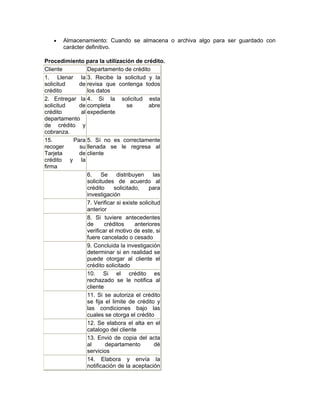 •   Almacenamiento: Cuando se almacena o archiva algo para ser guardado con
       carácter definitivo.

Procedimiento para la utilización de crédito.
Cliente         Departamento de crédito
1. Llenar la 3. Recibe la solicitud y la
solicitud   de revisa que contenga todos
crédito         los datos
2. Entregar la 4. Si la solicitud esta
solicitud   de completa           se       abre
crédito      al expediente
departamento
de crédito y
cobranza.
15.       Para 5. Sí no es correctamente
recoger     su llenada se le regresa al
Tarjeta     de cliente
crédito y la
firma
                6.    Se     distribuyen     las
                solicitudes de acuerdo al
                crédito     solicitado,    para
                investigación
                7. Verificar si existe solicitud
                anterior
                8. Si tuviere antecedentes
                de      créditos     anteriores
                verificar el motivo de este, si
                fuere cancelado o cesado
                9. Concluida la investigación
                determinar si en realidad se
                puede otorgar al cliente el
                crédito solicitado
                10. Si el crédito es
                rechazado se le notifica al
                cliente
                11. Si se autoriza el crédito
                se fija el limite de crédito y
                las condiciones bajo las
                cuales se otorga el crédito
                12. Se elabora el alta en el
                catalogo del cliente
                13. Envió de copia del acta
                al      departamento          dé
                servicios
                14. Elabora y envía la
                notificación de la aceptación
 