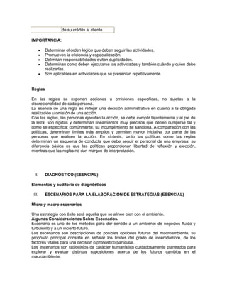 de su crédito al cliente

IMPORTANCIA:

        •   Determinar el orden lógico que deben seguir las actividades.
        •   Promueven la eficiencia y especialización.
        •   Delimitan responsabilidades evitan duplicidades.
        •   Determinan como deben ejecutarse las actividades y también cuándo y quién debe
            realizarlas.
        •   Son aplicables en actividades que se presentan repetitivamente.


Reglas

En las reglas se exponen acciones u omisiones especificas, no sujetas a la
discrecionalidad de cada persona.
La esencia de una regla es reflejar una decisión administrativa en cuanto a la obligada
realización u omisión de una acción.
Con las reglas, las personas ejecutan la acción, se debe cumplir tajantemente y al pie de
la letra; son rígidas y determinan lineamientos muy precisos que deben cumplirse tal y
como se específica; comúnmente, su incumplimiento se sanciona. A comparación con las
políticas, determinan límites más amplios y permiten mayor iniciativa por parte de las
personas que realicen la acción. En síntesis, tanto las políticas como las reglas
determinan un esquema de conducta que debe seguir el personal de una empresa; su
diferencia básica es que las políticas proporcionan libertad de reflexión y elección,
mientras que las reglas no dan margen de interpretación.




  II.       DIAGNÓSTICO (ESENCIAL)

Elementos y auditoría de diagnósticos

 III.       ESCENARIOS PARA LA ELABORACIÓN DE ESTRATEGIAS (ESENCIAL)

Micro y macro escenarios

Una estrategia con éxito será aquella que se alinee bien con el ambiente.
Algunas Consideraciones Sobre Escenarios.
Escenario es uno de los métodos para dar sentido a un ambiente de negocios fluido y
turbulento y a un incierto futuro.
Los escenarios son descripciones de posibles opciones futuras del macroambiente, su
propósito principal consiste en señalar los limites del grado de incertidumbre, de los
factores vitales para una decisión o pronóstico particular.
Los escenarios son raciocinios de carácter humanístico cuidadosamente planeados para
explorar y evaluar distintas suposiciones acerca de los futuros cambios en el
macroambiente.
 