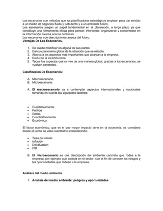 Los escenarios son métodos que los planificadores estratégicos emplean para dar sentido
a un medio de negocios fluido y turbulento y a un ambiente futuro.
Los escenarios juegan un papel fundamental en la planeación, a largo plazo ya que
constituye una herramienta eficaz para pensar, interpretar, organizarse y concentrase en
la información diversa acerca del futuro.
Los escenarios son descripciones acerca del futuro.
Ventajas De Los Escenarios.

   1.   Se puede modificar en alguna de sus partes
   2.   Dan un panorama global de la situación que se estudia.
   3.   Abarca a los aspectos más importantes que abarcan a la empresa.
   4.   Reducen la incertidumbre
   5.   Todos los aspectos que se ven de una manera global, gracias a los escenarios, se
        vuelven concretos.

Clasificación De Escenarios:

   A. Macroescenario.
   B. Microescenario.

   A. El macroescenario va a contemplar aspectos internacionales y nacionales
      tomando en cuenta los siguientes factores:



   •    Cualitativamente.
   •    Político
   •    Social.
   •    Cuantitativamente.
   •    Económico.

El factor económico, que es el que mayor impacto tiene en la economía, se considera
desde el punto de vista cuantitativo considerando:

   •    Tasa de interés
   •    Inflación
   •    Devaluación
   •    PIB

   B. El microescenario es una descripción del ambiente concreto que rodea a la
      empresa, por ejemplo qué sucede en el sector, con el fin de conocer los riesgos y
      las oportunidades que rodean a la empresa.


Análisis del medio ambiente

   1. Análisis del medio ambiente: peligros y oportunidades
 