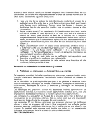 apariencia de un enfoque científico no se debe interpretar como si la misma fuera del todo
contundente. Es bastante más importante entender a fondo los factores incluidos que las
cifras reales. Se desarrolla siguiendo cinco pasos:

   1. Haga una lista de los factores de éxito identificados mediante el proceso de la
      auditoría interna. Use entre diez y veinte factores internos en total, que incluyan
      tanto fuerzas como debilidades. Primero anote las fuerzas y después las
      debilidades. Sea lo más específico posible y use porcentajes, razones y cifras
      comparativas.
   2. Asigne un peso entre 0.0 (no importante) a 1.0 (absolutamente importante) a cada
      uno de los factores. El peso adjudicado a un factor dado indica la importancia
      relativa del mismo para alcanzar el éxito en la industria de la empresa.
      Independientemente de que el factor clave represente una fuerza o una debilidad
      interna, los factores que se considere que repercutirán más en el desempeño de la
      organización deben llevar los pesos más altos. El total de todos los pesos debe
      sumar 1.0.
   3. Asigne una calificación entre 1 y 4 a cada uno de los factores a efecto de indicar sí
      el factor representa una debilidad mayor (calificación = 1), una debilidad menor
      (calificación = 2), una fuerza menor (calificación = 3) o una fuerza mayor
      (calificación = 4). Así, las calificaciones se refieren a la compañía, mientras que los
      pesos del paso 2 se refieren a la industria.
   4. Multiplique el peso de cada factor por su calificación correspondiente para
      determinar una calificación ponderada para cada variable,
   5. Sume las calificaciones ponderadas de cada variable para determinar el total
      ponderado de la organización entera.

Análisis de los intereses de factores internos y externos

   3. Análisis de los intereses de los factores internos y externos

Es importante un análisis de los factores internos y externos en una organización, puesto
que cada una de estas fuentes tienen características un tanto diferentes, las cuales es útil
identificar.
Es un instrumento de ajuste importante que ayuda a los gerentes a desarrollar cuatro
tipos de estrategias: estrategias de fuerzas y debilidades, estrategias de debilidades y
oportunidades, estrategias de fuerzas y amenazas y estrategias de debilidades y
amenazas.
Las estrategias DO pretenden superar las debilidades internas aprovechando las
oportunidades externas. En ocasiones existen oportunidades externas clave, pero una
empresa tiene debilidades internas que le impiden explotar dichas oportunidades.
Las estrategias FA aprovechan las fuerzas de la empresa para evitar o disminuir las
repercusiones de las amenazas externas. Esto no quiere decir que una organización
fuerte siempre deba enfrentar las amenazas del entorno externo.
Las estrategias DA son tácticas defensivas que pretenden disminuir las debilidades
internas y evitar las amenazas del entorno. Una organización que enfrenta muchas
amenazas externas y debilidades internas de hecho podría estar en una situación muy
precaria. En realidad, esta empresa quizá tendría que luchar por su supervivencia,
fusionarse, atrincherarse, declarar la quiebra u optar por la liquidación.
FACTORES INTERNOS:
 
