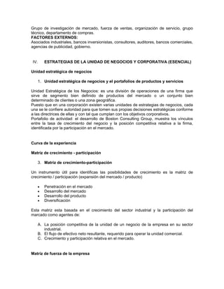 Grupo de investigación de mercado, fuerza de ventas, organización de servicio, grupo
técnico, departamento de compras.
FACTORES EXTERNOS:
Asociados industriales, bancos inversionistas, consultores, auditores, bancos comerciales,
agencias de publicidad, gobierno.


IV.    ESTRATEGIAS DE LA UNIDAD DE NEGOCIOS Y CORPORATIVA (ESENCIAL)

Unidad estratégica de negocios

   1. Unidad estratégica de negocios y el portafolios de productos y servicios

Unidad Estratégica de los Negocios: es una división de operaciones de una firma que
sirve de segmento bien definido de productos del mercado o un conjunto bien
determinado de clientes o una zona geográfica.
Puesto que en una corporación existen varias unidades de estrategias de negocios, cada
una se le confiere autoridad para que tomen sus propias decisiones estratégicas conforme
a las directrices de ellas y con tal que cumplan con los objetivos corporativos.
Portafolio de actividad: el desarrollo de Boston Consulting Group, muestra los vínculos
entre la tasa de crecimiento del negocio y la posición competitiva relativa a la firma,
identificada por la participación en el mercado.


Curva de la experiencia

Matríz de crecimiento - participación

   3. Matriz de crecimiento-participación

Un instrumento útil para identificas las posibilidades de crecimiento es la matriz de
crecimiento / participación (expansión del mercado / producto)

   •   Penetración en el mercado
   •   Desarrollo del mercado
   •   Desarrollo del producto
   •   Diversificación

Esta matriz esta basada en el crecimiento del sector industrial y la participación del
marcado como agentes de:

   A. La posición competitiva de la unidad de un negocio de la empresa en su sector
      industrial.
   B. El flujo de efectivo neto resultante, requerido para operar la unidad comercial.
   C. Crecimiento y participación relativa en el mercado.


Matríz de fuerza de la empresa
 