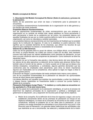 Modelo conceptual de Steiner

1.- Descripción Del Modelo Conceptual De Steiner (Sobre la estructura y proceso de
la planeación).
Dentro de las posiciones que sirven de base o fundamento para la planeación se
encuentran;
Los propósitos socioeconómicos fundamentales de la organización de la alta gerencia y
los estudios del medio ambiente.
Propósitos Básicos Socioeconómicos.
Son las aspiraciones fundamentales de orden socioeconómico que una empresa y
organización en su carácter de entidad total, desea satisfacer en forma permanente o
semi permanente a través de su existencia por tal motivo, los propósitos básicos son
aquellas finalidades de que por su índole suprema define la razón de su existencia, por la
organización, así como su naturaleza y carácter esenciales.
Los propósitos básicos socioeconómicos son los lineamientos de finalidad que la sociedad
espera de la institución de negocios. Sí esta no lo establece no podrá sobrevivir. Esto
significa que la sociedad demanda de las empresas, que utilicen los recursos de que
disponen para satisfacer los deseos o necesidades de la sociedad.
Valores De La Alta Gerencia.
Cada uno de los gerentes tiene su grupo de valores, sus códigos éticos, sus estandartes
de moral, su propia filosofía, los cuales son únicos a cada uno de ellos, será necesario
conocer todo este grupo de valores establecerlos como premisas de planeación, ya que
tiene una gran influencia sobre los programas de planeación. Como ilustración se tiene los
siguientes casos:
La decisión de ser la Compañía más grande y más técnica dentro del ramo depende de
los valores de los altos ejecutivos La selección de los medios para alcanzar dichos fines,
también esta en función de los valores. Lo mismo sucede con el trato que se desea a los
clientes empleados, competidores, y contratistas, algunos gerentes demandan que las
condiciones para los empleados sean placenteras, para otros no tienen importancia
algunos son implacables con la competencia, otros aplican la regla (no hagas a otras lo
que no quieres para ti).
Evaluación de riesgos y oportunidades del medio ambiente tanto interno como externo.
Uno de los propósitos fundamentales de la planeación es descubrir las oportunidades
futuras de hacer planes para explotarlas.
Los planes efectivos son aquellos que explotan las oportunidades y evitan los obstáculos
o riesgos futuros, basándose en lineamientos dados a conocer los puntos fuertes y
débiles de la compañía.
Planeación Estratégica (Largo Plazo). ** A mediano y a corto plazo se encuentran en
los apartados 9 y 10 de este mismo tema.
Otro de los pasos de la planeación es la planeación estratégica, el cual es el proceso de
determinar los objetivos principales de la organización y políticas y estrategias que
gobernaran la adquisición, uso y asignación de recursos para el logro de los objetivos.

   a. Misión de la compañía. Es la definición de la línea de negocios a seguir, sino se ha
      establecido previamente dentro de las premisas de planeación se incluye en los
      objetivos estratégicos, la misión de la compañía se encuentra en las cartas o actas
      constitutivas, teniendo el problema de no ser útiles para la planeación, ya que
      contiene una amplia diversidad de actividades lo que proporciona muy poca o nula
      Dirección para la Planeación. Los gerentes deben seleccionar las actividades a las
      que realmente se van a encomendar, las selección y establecimiento de la misión
 