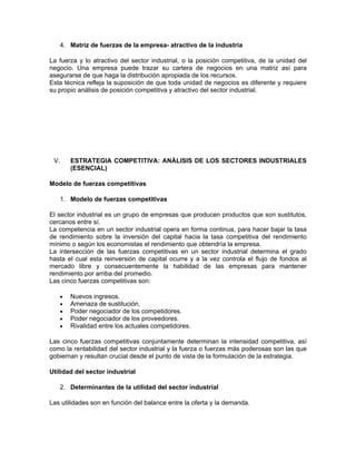 4. Matriz de fuerzas de la empresa- atractivo de la industria

La fuerza y lo atractivo del sector industrial, o la posición competitiva, de la unidad del
negocio. Una empresa puede trazar su cartera de negocios en una matriz así para
asegurarse de que haga la distribución apropiada de los recursos.
Esta técnica refleja la suposición de que toda unidad de negocios es diferente y requiere
su propio análisis de posición competitiva y atractivo del sector industrial.




 V.       ESTRATEGIA COMPETITIVA: ANÁLISIS DE LOS SECTORES INDUSTRIALES
          (ESENCIAL)

Modelo de fuerzas competitivas

      1. Modelo de fuerzas competitivas

El sector industrial es un grupo de empresas que producen productos que son sustitutos,
cercanos entre sí.
La competencia en un sector industrial opera en forma continua, para hacer bajar la tasa
de rendimiento sobre la inversión del capital hacia la tasa competitiva del rendimiento
mínimo o según los economistas el rendimiento que obtendría la empresa.
La intersección de las fuerzas competitivas en un sector industrial determina el grado
hasta el cual esta reinversión de capital ocurre y a la vez controla el flujo de fondos al
mercado libre y consecuentemente la habilidad de las empresas para mantener
rendimiento por arriba del promedio.
Las cinco fuerzas competitivas son:

      •   Nuevos ingresos.
      •   Amenaza de sustitución.
      •   Poder negociador de los competidores.
      •   Poder negociador de los proveedores.
      •   Rivalidad entre los actuales competidores.

Las cinco fuerzas competitivas conjuntamente determinan la intensidad competitiva, así
como la rentabilidad del sector industrial y la fuerza o fuerzas más poderosas son las que
gobiernan y resultan crucial desde el punto de vista de la formulación de la estrategia.

Utilidad del sector industrial

   2. Determinantes de la utilidad del sector industrial

Las utilidades son en función del balance entre la oferta y la demanda.
 