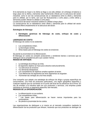 Si la demanda es mayor a la oferta se llega a una alta utilidad, sin embargo el balance a
largo plazo de la oferta y demanda esta fuertemente influido por la estructura del sector
industrial, como lo son las consecuencias de un desbalance entre la oferta y demanda
para la utilidad, por lo tanto, aun que las fluctuaciones a corto plazo y entre oferta y
demanda pueden afectar la utilidad a corto plazo.
La estructura del sector industrial sostiene la utilidad a largo plazo.
La consecuencia de un desbalance entre oferta y demanda para la utilidad del sector
industrial difiere ampliamente en la estructura del sector.

Estrategias de liderazgo

   3. Estrategias genéricas de liderazgo de costo, enfoque de costo                     y
      diferenciación

LIDERAZGO DE COSTO:
El liderazgo de costos no es sostenido:

   •   Los competidores imitan.
   •   La tecnología cambia.
   •   Otras bases para el liderazgo de costos se erosionan.

Se pierde la proximidad en la diferenciación.
El liderazgo en costos es competir produciendo y vendiendo bienes o servicios que se
distinguen de la competencia pero que cuestan menos.
RIESGO DE ENFOQUE:

   •   La estrategia de enfoque se imita.
   •   El segmento objetivo se hace poco atractivo estructuralmente.
   •   *La estructura se erosiona
   •   *La demanda desaparece.
   •   Los competidores de objetivos amplios agobian al sector.
   •   *Las diferencias de segmentos de otros segmentos se angostan.
   •   *Aumentan las ventajas de una línea amplia.

Una compañía que adapte una estrategia de enfoque de dirige a grupos específicos de
consumidores, una línea de productos particulares, una región geográfica específica y
cualquier aspecto que se conviertan en el punto del focal de los esfuerzos de la firma. En
vez de enredar a la industria total con sus productos o servicios, una empresa puede
centrarse en dominar un segmento específico del mercado.
RIESGOS DE LA DIFERENCIACIÓN.

   •   La diferenciación no se sostiene.
   •   Los competidores imitan.
   •   * Las bases para diferenciación se hacen menos importantes para los
       compradores.
   •   Se pierde la proximidad de los costos.

Las organizaciones de distinguen a si mismo en el mercado competitivo mediante la
diferenciación de los productos que ofrecen, haciendo que sus productos se distingan de
 