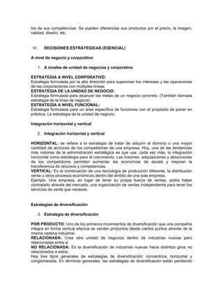 los de sus competencias. Se pueden diferencias sus productos por el precio, la imagen,
calidad, diseño, etc.


VI.    DECISIONES ESTRATEGICAS (ESENCIAL)

A nivel de negocio y corporativo

   1. A niveles de unidad de negocios y corporativo

ESTRATEGIA A NIVEL CORPORATIVO:
Estrategia formulada por la alta dirección para supervisar los intereses y las operaciones
de las corporaciones con múltiples líneas.
ESTRATEGIA DE LA UNIDAD DE NEGOCIO:
Estrategia formulada para alcanzar las metas de un negocio concreto. (También llamada
estrategia de la línea de negocio)
ESTRATEGIA A NIVEL FUNCIONAL:
Estrategia formulada para un área específica de funciones con el propósito de poner en
práctica. La estrategia de la unidad de negocio.

Integración horizontal y vertical

   2. Integración horizontal y vertical

HORIZONTAL: se refiere a la estrategia de tratar de adquirir el dominio o una mayor
cantidad de acciones de los competidores de una empresa. Hoy, una de las tendencias
más notorias de la administración estratégica es que usa, cada vez más, la integración
horizontal como estrategia para el crecimiento. Las fusiones, adquisiciones y absorciones
de los competidores permiten aumentar las economías de escala y mejoran la
transferencia de recursos y competencias.
VERTICAL: Es la combinación de una tecnología de producción diferente, la distribución
venta u otros procesos económicos dentro del ámbito de una sola empresa.
Ejemplo: Una empresa, en lugar de tener su propia fuerza de ventas, podía haber
contratado através del mercado, una organización de ventas independiente para tener los
servicios de venta que necesita.


Estrategias de diversificación

   3. Estrategia de diversificación

POR PRODUCTO: Uno de los primeros movimientos de diversificación que una compañía
integra en forma vertical efectúa es vender productos desde ciertos puntos através de la
misma cadena industrial.
RELACIONADA: Crea otra unidad de negocios dentro de industrias nuevas pero
relacionadas entre si.
NO RELACIONADA: Es la diversificación de industrias nuevas hacia distintos giros no
relacionados a estos.
Hay tres tipos generales de estrategias de diversificación: concéntrica, horizontal y
conglomerada. En términos generales, las estrategias de diversificación están perdiendo
 