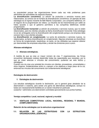 su popularidad porque las organizaciones tienen cada vez más problemas para
administrar las actividades de negocios diversos.
La diversificación concéntrica. La adición de productos o servicios nuevos pero
relacionados, se conoce con el nombre de diversificación concéntrica. Un ejemplo de esta
estrategia es el ingreso reciente de Bell Atlantic Corporation, una compañía telefónica, en
el negocio de la programación de videos. La industria de las transmisiones por cable se
había opuesto a que el gobierno permitiera a las compañías telefónicas vender
programación.
La diversificación horizontal La adición de productos o servicios nuevos, que no están
relacionados, para los clientes actuales se llama diversificación horizontal. Esta estrategia
no es tan arriesgada como la diversificación del conglomerado porque una empresa debe
conocer bien a sus clientes actuales.
La diversificación en conglomerado. La suma de productos o servicios nuevos, no
relacionados, se llama diversificación en conglomerado. Algunas empresas se diversifican
en forma de conglomerado, basándose, en parte, en las utilidades que esperan obtener
por desmantelar las empresas adquiridas y vender las divisiones poco a poco.

Alianzas estratégicas

    5. Alianzas estratégicas.

A medida de que se crea un mayor número de cías. Y organizaciones, las firmas
encuentran demasiado costoso desarrollar todas las capacidades que necesitan, por lo
que se crean alianzas o vínculos del conocimiento, pudiendo ser esto táctico y
estratégico.
Cuando una cía crea una variedad de vínculos con clientes, proveedores, universidades y
otros órganos, fortaleciéndose entre si y apoyan a los objetivos a largo plazo de la cía,
entonces los vínculos del conocimiento son evidentemente estratégicos.


Estrategias de desinversión

    6. Estrategias de desinversión

Los estudios estratégicos durante la declinación, por lo general giran alrededor de la
desinversión o cosecha, pero existe una gama de alternativas estratégicas, aunque no
todas son necesariamente factibles en un sector industrial en particular.
(cosecha = administra una desinversión controlada aprovechando sus puntos fuertes).


Ventaja competitiva: Local, nacional, regional y mundial

VII.    VENTAJAS COMPETITIVAS: LOCAL, NACIONAL, REGIONAL Y MUNDIAL
        (COMPLEMENTARIO)

Relación de las estrategias con la estructura organizacional

VIII.   RELACIÓN   DE    LAS   ESTRATEGIAS                  CON      LA      ESTRUCTURA
        ORGANIZACIONAL (ESENCIAL)
 