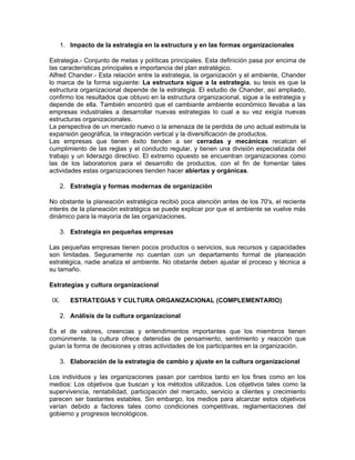 1. Impacto de la estrategia en la estructura y en las formas organizacionales

Estrategia.- Conjunto de metas y políticas principales. Esta definición pasa por encima de
las características principales e importancia del plan estratégico.
Alfred Chander.- Esta relación entre la estrategia, la organización y el ambiente, Chander
lo marca de la forma siguiente: La estructura sigue a la estrategia, su tesis es que la
estructura organizacional depende de la estrategia. El estudio de Chander, así ampliado,
confirmo los resultados que obtuvo en la estructura organizacional, sigue a la estrategia y
depende de ella. También encontró que el cambiante ambiente económico llevaba a las
empresas industriales a desarrollar nuevas estrategias lo cual a su vez exigía nuevas
estructuras organizacionales.
La perspectiva de un mercado nuevo o la amenaza de la perdida de uno actual estimula la
expansión geográfica, la integración vertical y la diversificación de productos.
Las empresas que tienen éxito tienden a ser cerradas y mecánicas recalcan el
cumplimiento de las reglas y el conducto regular, y tienen una división especializada del
trabajo y un liderazgo directivo. El extremo opuesto se encuentran organizaciones como
las de los laboratorios para el desarrollo de productos, con el fin de fomentar tales
actividades estas organizaciones tienden hacer abiertas y orgánicas.

      2. Estrategia y formas modernas de organización

No obstante la planeación estratégica recibió poca atención antes de los 70's, el reciente
interés de la planeación estratégica se puede explicar por que el ambiente se vuelve más
dinámico para la mayoría de las organizaciones.

      3. Estrategia en pequeñas empresas

Las pequeñas empresas tienen pocos productos o servicios, sus recursos y capacidades
son limitadas. Seguramente no cuentan con un departamento formal de planeación
estratégica, nadie analiza el ambiente. No obstante deben ajustar el proceso y técnica a
su tamaño.

Estrategias y cultura organizacional

IX.      ESTRATEGIAS Y CULTURA ORGANIZACIONAL (COMPLEMENTARIO)

      2. Análisis de la cultura organizacional

Es el de valores, creencias y entendimientos importantes que los miembros tienen
comúnmente. la cultura ofrece detenidas de pensamiento, sentimiento y reacción que
guían la forma de decisiones y otras actividades de los participantes en la organización.

      3. Elaboración de la estrategia de cambio y ajuste en la cultura organizacional

Los individuos y las organizaciones pasan por cambios tanto en los fines como en los
medios: Los objetivos que buscan y los métodos utilizados. Los objetivos tales como la
supervivencia, rentabilidad, participación del mercado, servicio a clientes y crecimiento
parecen ser bastantes estables. Sin embargo, los medios para alcanzar estos objetivos
varían debido a factores tales como condiciones competitivas, reglamentaciones del
gobierno y progresos tecnológicos.
 