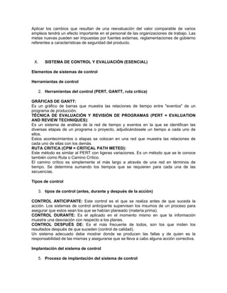Aplicar los cambios que resultan de una reevaluación del valor comparable de varios
empleos tendrá un efecto importante en el personal de las organizaciones de trabajo. Las
metas nuevas pueden ser impuestas por fuentes externas, reglamentaciones de gobierno
referentes a características de seguridad del producto.



 X.      SISTEMA DE CONTROL Y EVALUACIÓN (ESENCIAL)

Elementos de sistemas de control

Herramientas de control

      2. Herramientas del control (PERT, GANTT, ruta crítica)

GRÁFICAS DE GANTT:
Es un gráfico de barras que muestra las relaciones de tiempo entre "eventos" de un
programa de producción.
TÉCNICA DE EVALUACIÓN Y REVISIÓN DE PROGRAMAS (PERT = EVALUATION
AND REVIEW TECHNIQUES):
Es un sistema de análisis de la red de tiempo y eventos en la que se identifican las
diversas etapas de un programa o proyecto, adjudicándosele un tiempo a cada uno de
ellos.
Estos acontecimientos o etapas se colocan en una red que muestra las relaciones de
cada uno de ellas con los demás.
RUTA CRITICA (CPM = CRITICAL PATH METED):
Este método es similar al PERT con ligeras variaciones. Es un método que se le conoce
también como Ruta o Camino Crítico.
El camino crítico es simplemente el más largo a através de una red en términos de
tiempo. Se determina sumando los tiempos que se requieren para cada una de las
secuencias.

Tipos de control

      3. tipos de control (antes, durante y después de la acción)

CONTROL ANTICIPANTE: Este control es el que se realiza antes de que suceda la
acción. Los sistemas de control anticipante supervisan los insumos de un proceso para
asegurar que estos sean los que se habían planeado (materia prima).
CONTROL DURANTE: Es el aplicado en el momento mismo en que la información
muestre una desviación con respecto a los planes.
CONTROL DESPUÉS DE: Es el más frecuente de todos, son los que miden los
resultados después de que suceden (control de calidad).
Un sistema adecuado debe mostrar donde se producen las fallas y de quien es la
responsabilidad de las mismas y asegurarse que se lleva a cabo alguna acción correctiva.

Implantación del sistema de control

      5. Proceso de implantación del sistema de control
 