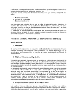 Las técnicas y los sistemas de control son fundamentales los mismos para el efectivo, los
procedimientos de oficina, la calidad del producto, etc.
El proceso básico, sin importar donde se encuentre, ni lo que controle, comprende tres
pasos:

   •   Medir el desempeño.
   •   Corregir las variaciones.
   •   Establecer estándares.

Los estándares son criterios con los que se mide el desempeño real o esperado. La
medición del desempeño con los estándares debería hacerse, idealmente, en forma
anticipada, con el fin de que las desviaciones se detecten antes de que ocurra y se eviten
mediante las acciones apropiadas.
La corrección de desviaciones es el punto en el que el control se puede ver como una
parte del sistema completo de admón. Los administradores pueden corregir las decisiones
rehaciendo los planes o modificando sus metas.


FUNCIÓN DE AUDITORÍA INTERNA EN LAS ORGANIZACIONES (ESENCIAL)

Auditoría interna

   1. CONCEPTO.

Es una función independiente de evaluación establecida dentro de una organización para
examinar y evaluar sus actividades como un servicio a la misma organización. Es un
control cuyas funciones consisten en examinar y evaluar la adecuación y eficiencia de
otros controles.

   2. Objetivo, Naturaleza y código de ética

El objetivo de la auditaría interna consiste en apoyar a los miembros de la organización en
el desempeño de sus actividades. Para ello la auditoría interna les proporciona análisis,
evaluaciones, recomendaciones, asesoría e información concerniente con las actividades
revisadas. Es objetivo también de la auditoría interna la promoción de un efectivo control a
un costo razonable.
La naturaleza se ubica con el advenimiento de la actividad comercial, cuando un producto
o comerciante ante la realidad de no poder cubrir o abarcar todo un rango de intervención
personal sobre sus procesos productivos o comerciales se ve en la necesidad de
contratar o allegarse de personas capacitadas y de su confianza para que actúen en
representación o por cuenta de aquel. En este proceso, el productor idea mecanismos
para supervisar, vigilar y controlar a sus empleados, son las primeras acciones de
auditoría interna ejercidas por el dueño de la empresa y se pueden considerar como
actividades básicas y elementales según su concepto de administración.

   3. Independencia en el ejercicio de la auditoría interna

Los auditores internos deben ser ajenos a las actividades que auditan. Los auditores
internos alcanzan su independencia cuando pueden llevar a cabo su trabajo con libertad y
objetividad. La independencia permite a los auditores internos rendir juicios imparciales,
 