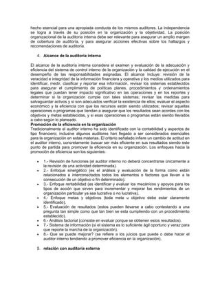 hecho esencial para una apropiada conducta de los mismos auditores. La independencia
se logra a través de su posición en la organización y la objetividad. La posición
organizacional de la auditoría interna debe ser relevante para asegurar un amplio margen
de cobertura de auditoría, y para asegurar acciones efectivas sobre los hallazgos y
recomendaciones de auditoría.

   4. Alcance de la auditoría interna

El alcance de la auditoría interna considera el examen y evaluación de la adecuación y
eficiencia del sistema de control interno de la organización y la calidad de ejecución en el
desempeño de las responsabilidades asignadas. El alcance incluye: revisión de la
veracidad e integridad de la información financiera y operativa y los medios utilizados para
identificar, medir, clasificar y reportar esa información, revisar los sistemas establecidos
para asegurar el cumplimiento de políticas planes, procedimientos y ordenamientos
legales que puedan tener impacto significativo en las operaciones y en los reportes y
determinar si la organización cumple con tales sistemas; revisar las medidas para
salvaguardar activos y si son adecuados verificar la existencia de ellos; evaluar el aspecto
económico y la eficiencia con que los recursos están siendo utilizados; revisar aquellas
operaciones o programas que tiendan a asegurar que los resultados sean acordes con los
objetivos y metas establecidas, y si esas operaciones o programas están siendo llevados
a cabo según lo planeado.
Promoción de la eficiencia en la organización
Tradicionalmente el auditor interno ha sido identificado con la contabilidad y aspectos de
tipo financiero; inclusive algunos auditores han llegado a ser considerados esenciales
para la organización en estas materias. El criterio señalado infiere un cambio de actitud en
el auditor interno, concretamente buscar ser más eficiente en sus resultados siendo este
punto de partida para promover la eficiencia en su organización. Los enfoques hacia la
promoción de eficiencia son los siguientes:

   •   1.- Revisión de funciones (el auditor interno no deberá concentrarse únicamente a
       la revisión de una actividad determinada).
   •   2.- Enfoque sinergético (es el análisis y evaluación de la forma como están
       relacionados e interconectados todos los elementos o factores que llevan a la
       consecución de un objetivo o fin determinado).
   •   3.- Enfoque rentabilidad (es identificar y evaluar los mecánicos y apoyos para los
       tipos de acción que sirven para incrementar y mejorar los rendimientos de un
       organización particular ya sea lucrativa o no lucrativa).
   •   4.- Enfoque metas y objetivos (toda meta u objetivo debe estar claramente
       identificado).
   •   5.- Evaluación de resultados (estos pueden llevarse a cabo contestando a una
       pregunta tan simple como que tan bien se esta cumpliendo con un procedimiento
       establecido).
   •   6.- Análisis factorial (consiste en evaluar porque se obtienen estos resultados).
   •   7.- Sistema de información (si el sistema es lo suficiente ágil oportuno y veraz para
       que reporte la marcha de la organización).
   •   8.- Que se puede mejorar? (se refiere a los juicios que puede o debe hacer el
       auditor interno tendiendo a promover eficiencia en la organización).

   5. relación con auditoría externa
 