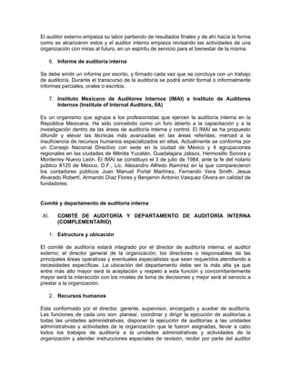 El auditor externo empieza su labor partiendo de resultados finales y de ahí hacia la forma
como se alcanzaron estos y el auditor interno empieza revisando las actividades de una
organización con miras al futuro, en un espíritu de servicio para el bienestar de la misma.

      6. Informe de auditoría interna

Se debe emitir un informe por escrito, y firmado cada vez que se concluya con un trabajo
de auditoría. Durante el transcurso de la auditoría se podrá emitir formal o informalmente
informes parciales, orales o escritos.

      7. Instituto Mexicano de Auditores Internos (IMAI) e Instituto de Auditores
         Internos (Institute of Internal Auditors, IIA)

Es un organismo que agrupa a los profesionistas que ejercen la auditoría interna en la
República Mexicana. Ha sido concebido como un foro abierto a la capacitación y a la
investigación dentro de las áreas de auditoría interna y control. El IMAI se ha propuesto
difundir y elevar las técnicas más avanzadas en las áreas referidas, merced a la
insuficiencia de recursos humanos especializados en ellas. Actualmente se conforma por
un Consejo Nacional Directivo con sede en la ciudad de México y 4 agrupaciones
regionales en las ciudades de Mérida Yucatán, Guadalajara Jalisco, Hermosillo Sonora y
Monterrey Nuevo León. El IMAI se constituyo el 3 de julio de 1984, ante la fe del notario
público #125 de México, D.F., Lic. Alexandro Alfredo Ramírez en la que comparecieron
los contadores públicos Juan Manuel Portal Martínez, Fernando Vera Smith, Jesus
Alvarado Robertí, Armando Díaz Flores y Benjamin Antonio Vasquez Olvera en calidad de
fundadores.


Comité y departamento de auditoría interna

XI.      COMITÉ DE AUDITORÍA Y DEPARTAMENTO DE AUDITORÍA INTERNA
         (COMPLEMENTARIO)

      1. Estructura y ubicación

El comité de auditoría estará integrado por el director de auditoría interna; el auditor
externo; el director general de la organización, los directores o responsables de las
principales áreas operativas y eventuales especialistas que sean requeridos atendiendo a
necesidades específicas. La ubicación del departamento debe ser la más alta ya que
entre más alto mayor será la aceptación y respeto a esta función y concomitantemente
mayor será la interacción con los niveles de toma de decisiones y mejor será el servicio a
prestar a la organización.

      2. Recursos humanos

Esta conformado por el director, gerente, supervisor, encargado y auxiliar de auditoría.
Las funciones de cada uno son: planear, coordinar y dirigir la ejecución de auditorías a
todas las unidades administrativas, disponer la ejecución de auditorías a las unidades
administrativas y actividades de la organización que le fueron asignadas, llevar a cabo
todos los trabajos de auditoría a la unidades administrativas y actividades de la
organización y atender instrucciones especiales de revisión, recibir por parte del auditor
 