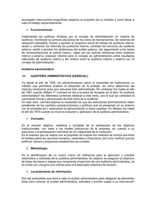 encargado instrucciones específicas respecto al propósito de su revisión y como llevar a
cabo el trabajo respectivamente.

       3. Funcionamiento

Implementar las políticas dictadas por el consejo de administración en materia de
auditoría, monitorear la correcta secuencia de los ciclos de transacciones, los sistemas de
operación aplicables, revisar y aprobar el programa anual de trabajo de auditoría interna,
recibir y comentar los informes de auditorías interna, contratar los servicios de auditoría
externa, recibir y aprobar los dictámenes del auditor externo, dar seguimiento a las cartas
de recomendaciones al control interno, vigilar por las buenas relaciones entre auditoría
interna y externa, preparar informe para el consejo de administración sobre resultados
relevantes de auditoría interna y ser enlace entre la auditoría interna y externa con el
consejo de administración.

Auditoría administrativa

XII.      AUDITORÍA ADMINISTRATIVA (ESENCIAL)

Ya desde el año de 1925, los administradores vieron la necesidad de implementar un
método que permitiera analizar el desarrollo de la entidad, así como determinar las
mejoras necesarias para que estuviera bien administrada. Sin embargo fue hasta el año
de 1961 cuando William P. Leonard se dio a la tarea de recopilar en el libro "la auditoria
administrativa" las diferentes corrientes relativas a este tema, con lo cual se considera el
nacimiento formal y estructurado de esta rama de la auditoria.
En esta obra, Leonard plasma la necesidad de que las estructuras administrativas esten
pendientes de los cambios socioeconómicos y políticos que se presentan en su entorno
con el propósito de ir adecuando la administración a éstos cambios. En México fue hasta
el año de 1970 cuando se inicio la evolución y aplicación de la auditoria administrativa.

       1. Concepto

Es la revisión objetiva, metódica y completa de la satisfacción de los objetivos
institucionales, con base a los niveles jerárquicos de la empresa, en cuando a su
estructura y la participación individual de los integrantes de la institución.
Es el examen que se realiza con el propósito de evaluar los métodos de control que tiene
la entidad sobre los recursos humanos, materiales y financieros, así como verificar que las
políticas, planes y programas establecidos se cumplan.

       2. Metodología

Es la identificación de un nuevo marco de referencia para la ejecución y práctica
sistemática y ordenada de la auditoría administrativa. Su objetivo es asegurar la cobertura
de todas las fases o etapas que comprende el ejercicio de una auditoría administrativa, es
el contar con una guía que oriente para una adecuada cobertura de revisión.

       3. Levantamiento de información

Son las actividades que lleva a cabo el auditor administrativo para allegarse de elementos
base para conocer la unidad administrativa, actividad o función sujeta a su intervención
 