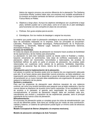 básica de negocio provoca una enorme diferencia de la planeación The Saidwing
       Locomotiva Works; pudiera haber sido una empresa muy rentable actualmente si
       la comisión se hubiese cambiado de fabricar Locomotoras de Vapor a proporcionar
       Fuerza Motriz en Rieles.

   b. Objetivos a largo plazo. Aunque los objetivos estratégicos son usualmente a largo
      plazo, también pueden ser a corto plazo, como en el caso de un plan estratégico
      para fucionarse con otra compañía en plazo de una semana.

   c. Políticas. Son guías amplias para la acción.

   d. Estratégicas. Son los medios de desplegar o asignar los recursos.

La materia que puede cubrir la planeación estratégica se encuentra dentro de todos los
tipos de actividades realizadas en la empresa, entre los principales se encuentran:
Laborales, Producción, Capacidad tecnológica, Perfeccionamiento de la Producción,
Investigación y Desarrollo, Material Legal, Selección y Entrenamiento Gerencia,
Actividades Políticas, etc.
Pruebas de factibílidad.
En todas las etapas del proceso de planeación es necesario hacer pruebas de factibilidad
de las aspiraciones y de los medios para alcanzarlas.
La planeación no será bien realizada cuando se decida sobre la finalidad y medios,
basando únicamente en sentimientos, toda clase de conflictos ocasionados por la
planeación, deben ser reconocidos, reconciliados y balanceados, las pruebas de
factibilidad definen de parte en parte el proceso de planeación, las pruebas están
relacionadas con cuestiones como valores de la gerencia, facilidades disponibles,
capacidad de personal, flujo de dinero, retorno de la inversión, y penetración en el
mercado.
Organización para la implementación de la planeación.
Los planes no podrán ser llevados acabo sino se dispone de una organización adecuada
para ello. Si se hacen planes para desarrollar nuevos productos, se debe establecer una
organización para realizarlos, si se desarrolla un grupo de planes para integrar un ataque
de penetración en un nuevo mercado debe establecerse una organización de soporte que
asegure la realización de los planes.
Revisión y evaluación.
Para que los programas de planeación sean efectivos requieren de una vigilancia
continua, así como una revisión periódica para asegurar que se estén realizando y que los
nuevos planes se diseñaron de acuerdo como fueron requeridos. Si los resultados no van
de acuerdo a lo planeado, el gerente será responsable de encontrar la razón
conceptualmente, el proceso de planeación integral, debe ser reciclado cada ano,
naturalmente una revisión y evaluación de las experiencias pasadas, seria el principal
ingrediente de los nuevos ciclos de planeación.
Retroalimentación.
En el proceso de planeación existe un complejo grupo de ciclos de retroalimentación, que
una de las diferentes partes. Esto tiene por ventaja que por medio de esta coordinación,
vialidad y balance, un sistema de optimización puede lograr un mínimo costo de esfuerzos
y de tiempo.
Modelo Conceptual de Steiner (Adaptado a la empresa mexicana).

Modelo de planeación estratégica de Acle Tomasini
 