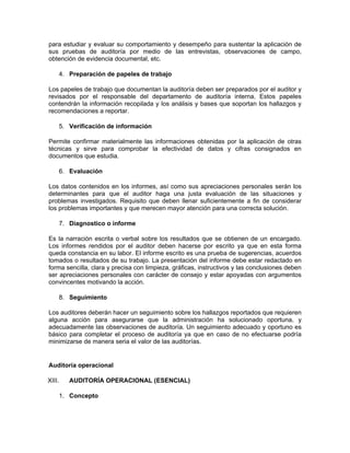 para estudiar y evaluar su comportamiento y desempeño para sustentar la aplicación de
sus pruebas de auditoría por medio de las entrevistas, observaciones de campo,
obtención de evidencia documental, etc.

        4. Preparación de papeles de trabajo

Los papeles de trabajo que documentan la auditoría deben ser preparados por el auditor y
revisados por el responsable del departamento de auditoría interna. Estos papeles
contendrán la información recopilada y los análisis y bases que soportan los hallazgos y
recomendaciones a reportar.

        5. Verificación de información

Permite confirmar materialmente las informaciones obtenidas por la aplicación de otras
técnicas y sirve para comprobar la efectividad de datos y cifras consignados en
documentos que estudia.

        6. Evaluación

Los datos contenidos en los informes, así como sus apreciaciones personales serán los
determinantes para que el auditor haga una justa evaluación de las situaciones y
problemas investigados. Requisito que deben llenar suficientemente a fin de considerar
los problemas importantes y que merecen mayor atención para una correcta solución.

        7. Diagnostico o informe

Es la narración escrita o verbal sobre los resultados que se obtienen de un encargado.
Los informes rendidos por el auditor deben hacerse por escrito ya que en esta forma
queda constancia en su labor. El informe escrito es una prueba de sugerencias, acuerdos
tomados o resultados de su trabajo. La presentación del informe debe estar redactado en
forma sencilla, clara y precisa con limpieza, gráficas, instructivos y las conclusiones deben
ser apreciaciones personales con carácter de consejo y estar apoyadas con argumentos
convincentes motivando la acción.

        8. Seguimiento

Los auditores deberán hacer un seguimiento sobre los hallazgos reportados que requieren
alguna acción para asegurarse que la administración ha solucionado oportuna, y
adecuadamente las observaciones de auditoría. Un seguimiento adecuado y oportuno es
básico para completar el proceso de auditoría ya que en caso de no efectuarse podría
minimizarse de manera seria el valor de las auditorías.


Auditoría operacional

XIII.      AUDITORÍA OPERACIONAL (ESENCIAL)

        1. Concepto
 