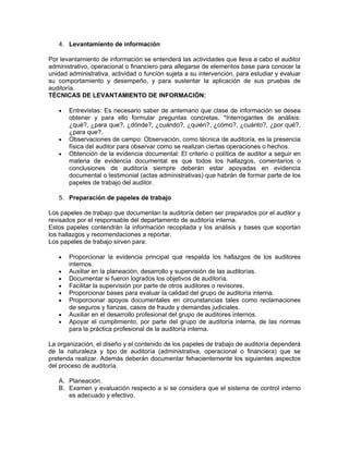 4. Levantamiento de información

Por levantamiento de información se entenderá las actividades que lleva a cabo el auditor
administrativo, operacional o financiero para allegarse de elementos base para conocer la
unidad administrativa, actividad o función sujeta a su intervención, para estudiar y evaluar
su comportamiento y desempeño, y para sustentar la aplicación de sus pruebas de
auditoría.
TÉCNICAS DE LEVANTAMIENTO DE INFORMACIÓN:

   •   Entrevistas: Es necesario saber de antemano que clase de información se desea
       obtener y para ello formular preguntas concretas. *Interrogantes de análisis:
       ¿qué?, ¿para que?, ¿dónde?, ¿cuándo?, ¿quién?, ¿cómo?, ¿cuánto?, ¿por qué?,
       ¿para que?.
   •   Observaciones de campo: Observación, como técnica de auditoría, es la presencia
       física del auditor para observar como se realizan ciertas operaciones o hechos.
   •   Obtención de la evidencia documental: El criterio o política de auditor a seguir en
       materia de evidencia documental es que todos los hallazgos, comentarios o
       conclusiones de auditoría siempre deberán estar apoyadas en evidencia
       documental o testimonial (actas administrativas) que habrán de formar parte de los
       papeles de trabajo del auditor.

   5. Preparación de papeles de trabajo

Los papeles de trabajo que documentan la auditoría deben ser preparados por el auditor y
revisados por el responsable del departamento de auditoría interna.
Estos papeles contendrán la información recopilada y los análisis y bases que soportan
los hallazgos y recomendaciones a reportar.
Los papeles de trabajo sirven para:

   •   Proporcionar la evidencia principal que respalda los hallazgos de los auditores
       internos.
   •   Auxiliar en la planeación, desarrollo y supervisión de las auditorías.
   •   Documentar si fueron logrados los objetivos de auditoría.
   •   Facilitar la supervisión por parte de otros auditores o revisores.
   •   Proporcionar bases para evaluar la calidad del grupo de auditoría interna.
   •   Proporcionar apoyos documentales en circunstancias tales como reclamaciones
       de seguros y fianzas, casos de fraude y demandas judiciales.
   •   Auxiliar en el desarrollo profesional del grupo de auditores internos.
   •   Apoyar el cumplimiento, por parte del grupo de auditoría interna, de las normas
       para la práctica profesional de la auditoría interna.

La organización, el diseño y el contenido de los papeles de trabajo de auditoría dependerá
de la naturaleza y tipo de auditoría (administrativa, operacional o financiera) que se
pretenda realizar. Además deberán documentar fehacientemente los siguientes aspectos
del proceso de auditoría.

   A. Planeación.
   B. Examen y evaluación respecto a si se considera que el sistema de control interno
      es adecuado y efectivo.
 