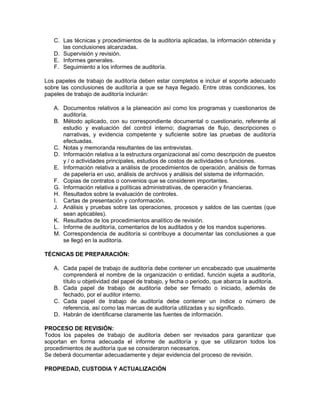 C. Las técnicas y procedimientos de la auditoría aplicadas, la información obtenida y
      las conclusiones alcanzadas.
   D. Supervisión y revisión.
   E. Informes generales.
   F. Seguimiento a los informes de auditoría.

Los papeles de trabajo de auditoría deben estar completos e incluir el soporte adecuado
sobre las conclusiones de auditoría a que se haya llegado. Entre otras condiciones, los
papeles de trabajo de auditoría incluirán:

   A. Documentos relativos a la planeación así como los programas y cuestionarios de
      auditoría.
   B. Método aplicado, con su correspondiente documental o cuestionario, referente al
      estudio y evaluación del control interno; diagramas de flujo, descripciones o
      narrativas, y evidencia competente y suficiente sobre las pruebas de auditoría
      efectuadas.
   C. Notas y memoranda resultantes de las entrevistas.
   D. Información relativa a la estructura organizacional así como descripción de puestos
      y / o actividades principales, estudios de costos de actividades o funciones.
   E. Información relativa a análisis de procedimientos de operación, análisis de formas
      de papelería en uso, análisis de archivos y análisis del sistema de información.
   F. Copias de contratos o convenios que se consideren importantes.
   G. Información relativa a políticas administrativas, de operación y financieras.
   H. Resultados sobre la evaluación de controles.
   I. Cartas de presentación y conformación.
   J. Análisis y pruebas sobre las operaciones, procesos y saldos de las cuentas (que
      sean aplicables).
   K. Resultados de los procedimientos analítico de revisión.
   L. Informe de auditoría, comentarios de los auditados y de los mandos superiores.
   M. Correspondencia de auditoría si contribuye a documentar las conclusiones a que
      se llegó en la auditoría.

TÉCNICAS DE PREPARACIÓN:

   A. Cada papel de trabajo de auditoría debe contener un encabezado que usualmente
      comprenderá el nombre de la organización o entidad, función sujeta a auditoría,
      título u objetividad del papel de trabajo, y fecha o periodo, que abarca la auditoría.
   B. Cada papel de trabajo de auditoría debe ser firmado o iniciado, además de
      fechado, por el auditor interno.
   C. Cada papel de trabajo de auditoría debe contener un índice o número de
      referencia, así como las marcas de auditoría utilizadas y su significado.
   D. Habrán de identificarse claramente las fuentes de información.

PROCESO DE REVISIÓN:
Todos los papeles de trabajo de auditoría deben ser revisados para garantizar que
soportan en forma adecuada el informe de auditoría y que se utilizaron todos los
procedimientos de auditoría que se consideraron necesarios.
Se deberá documentar adecuadamente y dejar evidencia del proceso de revisión.

PROPIEDAD, CUSTODIA Y ACTUALIZACIÓN
 