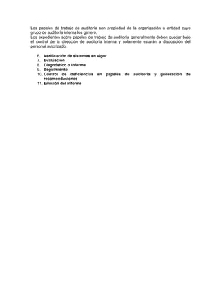 Los papeles de trabajo de auditoría son propiedad de la organización o entidad cuyo
grupo de auditoría interna los generó.
Los expedientes sobre papeles de trabajo de auditoría generalmente deben quedar bajo
el control de la dirección de auditoría interna y solamente estarán a disposición del
personal autorizado.

   6. Verificación de sistemas en vigor
   7. Evaluación
   8. Diagnóstico o informe
   9. Seguimiento
   10. Control de deficiencias en papeles         de   auditoría   y   generación   de
       recomendaciones
   11. Emisión del informe
 