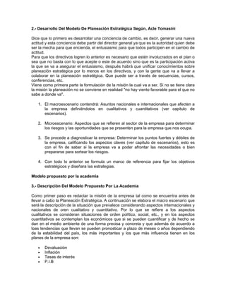 2.- Desarrollo Del Modelo De Planeación Estratégica Según, Acle Tomasini

Dice que lo primero es desarrollar una conciencia de cambio, es decir, generar una nueva
actitud y esta conciencia debe partir del director general ya que es la autoridad quien debe
ser la mecha para que encienda, el entusiasmo para que todos participen en el cambio de
actitud.
Para que los directivos logren lo anterior es necesario que estén involucrados en el plan o
sea que no basta con lo que acepte o este de acuerdo sino que es la participación activa
la que se va a asegurar el entusiasmo, después habrá que unificar conocimientos sobre
planeación estratégica por lo menos en los directivos, y con la gente que va a llevar a
colaborar en la planeación estratégica. Que puede ser a través de secuencias, cursos,
conferencias, etc.
Viene como primera parte la formulación de la misión la cual va a ser. Si no se tiene clara
la misión la planeación no se conviene en realidad "no hay viento favorable para el que no
sabe a donde va".

   1. El macroescenario contendrá: Asuntos nacionales e internacionales que afecten a
      la empresa definiéndolos en cualitativos y cuantitativos (ver capitulo de
      escenarios).

   2. Microescenario: Aspectos que se refieren al sector de la empresa para determinar
      los riesgos y las oportunidades que se presenten para la empresa que nos ocupa.

   3. Se procede a diagnosticar la empresa: Determinar los puntos fuertes y débiles de
      la empresa, calificando los aspectos claves (ver capitulo de escenarios), esto es
      con el fin de saber si la empresa va a poder afrontar las necesidades o bien
      prepararse para sortear los riesgos.

   4. Con todo lo anterior se formula un marco de referencia para fijar los objetivos
      estratégicos y diseñara las estrategias.

Modelo propuesto por la academia

3.- Descripción Del Modelo Propuesto Por La Academia

Como primer paso es redactar la misión de la empresa tal como se encuentra antes de
llevar a cabo la Planeación Estratégica. A continuación se elabora el macro escenario que
será la descripción de la situación que prevalece considerando aspectos internacionales y
nacionales de oren cualitativo y cuantitativo. Por lo que se refiere a los aspectos
cualitativos se consideran situaciones de orden político, social, etc., y en los aspectos
cuantitativos se contemplan los económicos que si se pueden cuantificar y de hecho se
dan en el medio ambiente de una forma precisa y concreta y que además de acuerdo a
loas tendencias que llevan se pueden pronosticar a plazo de meses o años dependiendo
de la estabilidad del país, los más importantes y los que más influencia tienen en los
planes de la empresa son:

   •   Devaluación
   •   Inflación
   •   Tasas de interés
   •   P.I.B
 