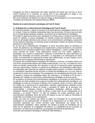 Enseguida se hará la descripción del medio ambiente del sector que nos toca y de la
misma empresa en si, tomando en cuenta todo lo que represente un riesgo o una
oportunidad para la empresa y que va a constituir en micro escenario.
Del micro escenario sé obtiene una lista de riesgos y oportunidades con la cual se labora
"La Matriz de Evaluación de Factores Externos, MEFE

Modelo de la administración estratégica de Fred R. David

4.- El Modelo De La Administración Estratégica De Fred R. David
Es más fácil estudiar y aplicar el proceso de la administración estratégica cuando se usa
un modelo. Todos los modelos representan algún tipo de proceso. El marco que se ilustra
es un modelo global, bastante aceptado, del proceso de la administración estratégica.
El modelo no garantiza el éxito, pero representa un enfoque claro y practico para formular,
poner en práctica y evaluar estrategias. El modelo muestra las relaciones que existen
entre los principales elementos del proceso de la administración estratégica y aparecerá
en los capítulos siguientes con diversas áreas sombreadas a efecto de resaltar el enfoque
particular de cada capítulo.
En el caso de la administración estratégica, el punto de partida lógico es identificar la
misión, los objetivos y las estrategias de la organización, porque la situación y la condición
presentes de una empresa pueden excluir ciertas estrategias e, incluso, pueden dictar un
curso concreto de acción. Toda organización cuenta con una misión, objetivos y
estrategias, aun cuando la preparación, redacción y transmisión de estos elementos no
hayan sido diseñadas de manera consciente. La respuesta a la interrogante de hacia
dónde va encaminada la organización puede estar determinada, en gran medida, por la
trayectoria que ha seguido previamente la organización.
El proceso de la administración estratégica es dinámico y continuo. El cambio sufrido por
uno de los componentes básicos del modelo puede requerir, a su vez, un cambio en uno o
todos los demás componentes. Por ejemplo, un giro en la economía podría representar
una gran oportunidad y requerir un cambio de los objetivos y las estrategias a largo plazo;
la incapacidad para alcanzar los objetivos anuales podría requerir un cambio de política;
un competidor importante podría anunciar un cambio de estrategia que, a su vez, exija un
cambio de la misión de la empresa. Por consiguiente, las actividades para formular, poner
en práctica y evaluar las estrategias deben ser continuas y no limitarse al fin de ano o
semestre. En realidad, el proceso de la administración estratégica no termina jamás.
En la práctica, el proceso de la administración estratégica no se divide con tanta nitidez ni
se ejecuta con tanta claridad como sugiere el modelo de la administración estratégica. Los
estrategas no recorren el proceso en bloque. Por lo general, existe un toma y daca entre
los niveles de la jerarquía de la organización. Muchas organizaciones sostienen juntas
semestrales formales a efecto de revisar y actualizar la misión de la empresa, sus
oportunidades v amenazas, fuerzas y debilidades, estrategias, objetivos, políticas y
resultados. Muchas veces, las juntas se llevan a cabo fuera de las instalaciones de la
empresa y se llaman "retiros". La idea de sostener las juntas periódicas para la
administración estratégica fuera del centro de traba)o es que con ellas se fomentará la
creatividad y la iniciativa de los participantes.
Existe una serie de fuerzas que afecta el grado de formalidad de la administración
estratégica en las organizaciones. El tamaño de la organización es un factor clave, las
empresas pequeñas son menos formales para desempeñar las tareas de la
administración estratégica. Otras variables que afectan el grado de formalidad son el
estilo de los gerentes, la complejidad del entorno, la complejidad de los procesos de
producción, la índole de los problemas y el propósito del sistema de planificación.
Consultar administración estratégica ( HD30.28 .S84 biblioteca )
 