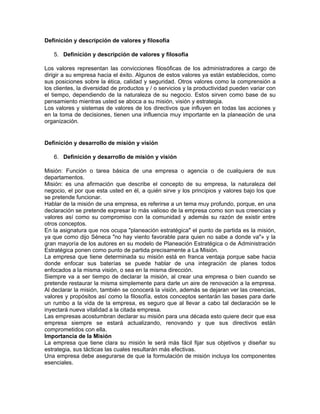 Definición y descripción de valores y filosofía

   5. Definición y descripción de valores y filosofía

Los valores representan las convicciones filosóficas de los administradores a cargo de
dirigir a su empresa hacia el éxito. Algunos de estos valores ya están establecidos, como
sus posiciones sobre la ética, calidad y seguridad. Otros valores como la comprensión a
los clientes, la diversidad de productos y / o servicios y la productividad pueden variar con
el tiempo, dependiendo de la naturaleza de su negocio. Estos sirven como base de su
pensamiento mientras usted se aboca a su misión, visión y estrategia.
Los valores y sistemas de valores de los directivos que influyen en todas las acciones y
en la toma de decisiones, tienen una influencia muy importante en la planeación de una
organización.


Definición y desarrollo de misión y visión

   6. Definición y desarrollo de misión y visión

Misión: Función o tarea básica de una empresa o agencia o de cualquiera de sus
departamentos.
Misión: es una afirmación que describe el concepto de su empresa, la naturaleza del
negocio, el por que esta usted en él, a quién sirve y los principios y valores bajo los que
se pretende funcionar.
Hablar de la misión de una empresa, es referirse a un tema muy profundo, porque, en una
declaración se pretende expresar lo más valioso de la empresa como son sus creencias y
valores así como su compromiso con la comunidad y además su razón de existir entre
otros conceptos.
En la asignatura que nos ocupa "planeación estratégica" el punto de partida es la misión,
ya que como dijo Séneca "no hay viento favorable para quien no sabe a donde va"» y la
gran mayoría de los autores en su modelo de Planeación Estratégica o de Administración
Estratégica ponen como punto de partida precisamente a La Misión.
La empresa que tiene determinada su misión está en franca ventaja porque sabe hacia
donde enfocar sus baterías se puede hablar de una integración de planes todos
enfocados a la misma visión, o sea en la misma dirección.
Siempre va a ser tiempo de declarar la misión, al crear una empresa o bien cuando se
pretende restaurar la misma simplemente para darle un aire de renovación a la empresa.
Al declarar la misión, también se conocerá la visión, además se dejaran ver las creencias,
valores y propósitos así como la filosofía, estos conceptos sentarán las bases para darle
un rumbo a la vida de la empresa, es seguro que al llevar a cabo tal declaración se le
inyectará nueva vitalidad a la citada empresa.
Las empresas acostumbran declarar su misión para una década esto quiere decir que esa
empresa siempre se estará actualizando, renovando y que sus directivos están
comprometidos con ella.
Importancia de la Misión
La empresa que tiene clara su misión le será más fácil fijar sus objetivos y diseñar su
estrategia, sus tácticas las cuales resultarán más efectivas.
Una empresa debe asegurarse de que la formulación de misión incluya los componentes
esenciales.
 