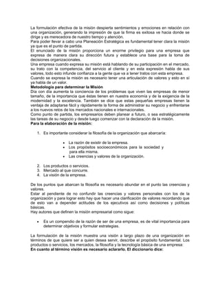 La formulación efectiva de la misión despierta sentimientos y emociones en relación con
una organización, generando la impresión de que la firma es exitosa ve hacia donde se
dirige y es merecedora de nuestro tiempo y atención.
Para poder llevar a cabo una Planeación Estratégica es fundamental tener clara la misión
ya que es el punto de partida.
El enunciado de la misión proporciona un enorme privilegio para una empresa que
expresa de manera clara su dirección futura y establece una base para la toma de
decisiones organizacionales.
Una empresa cuando expresa su misión está hablando de su participación en el mercado,
su trato con la competencia, del servicio al cliente y en esta expresión habla de sus
valores, todo esto infunde confianza a la gente que va a tener tratos con esta empresa.
Cuando se expresa la misión es necesario tener una articulación de valores y esto en sí
ya habla de un valor.
Metodología para determinar la Misión
Día con día aumenta la conciencia de los problemas que viven las empresas de menor
tamaño, de la importancia que éstas tienen en nuestra economía y de la exigencia de la
modernidad y la excelencia. También se dice que estas pequeñas empresas tienen la
ventaja de adaptarse fácil y rápidamente la forma de administrar su negocio y enfrentarse
a los nuevos retos de los mercados nacionales e internacionales.
Como punto de partida, los empresarios deben planear a futuro, o sea estratégicamente
las tareas de su negocio y desde luego comenzar con la declaración de la misión.
Para la elaboración de la misión:

   1. Es importante considerar la filosofía de la organización que abarcaría:

                  •   La razón de existir de la empresa.
                  •   Los propósitos socioeconómicos para la sociedad y
                      para ella misma.
                  •   Las creencias y valores de la organización.

   2. Los productos o servicios.
   3. Mercado al que concurre.
   4. La visión de la empresa.

De los puntos que abarcan la filosofía es necesario abundar en el punto las creencias y
valores.
Estar al pendiente de no confundir las creencias y valores personales con los de la
organización y para lograr esto hay que hacer una clarificación de valores recordando que
de esto van a depender actitudes de los ejecutivos así como decisiones y políticas
básicas.
Hay autores que definen la misión empresarial como sigue:

   •   Es un compendio de la razón de ser de una empresa, es de vital importancia para
       determinar objetivos y formular estrategias.

La formulación de la misión muestra una visión a largo plazo de una organización en
términos de que quiere ser a quien desea servir, describe el propósito fundamental. Los
productos o servicios, los mercados, la filosofía y la tecnología básica de una empresa:
En cuanto al término visión es necesario aclararlo. El diccionario dice:
 