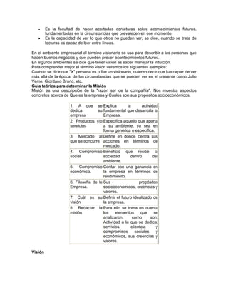 •     Es la facultad de hacer acertadas conjeturas sobre acontecimientos futuros,
         fundamentadas en la circunstancias que prevalecen en ese momento.
   •     Es la capacidad de ver lo que otros no pueden ver, se dice, cuando se trata de
         lecturas es capaz de leer entre líneas.

En el ambiente empresarial el término visionario se usa para describir a las personas que
hacen buenos negocios y que pueden prever acontecimientos futuros.
En algunos ambientes se dice que tener visión es saber manejar la intuición.
Para comprender mejor el término visión veremos los siguientes ejemplos:
Cuando se dice que "X" persona es o fue un visionario, quieren decir que fue capaz de ver
más allá de la época, de las circunstancias que se pueden ver en el presente como Julio
Veme, Giordano Bruno, etc.
Guía teórica para determinar la Misión
Misión es una descripción de la "razón ser de la compañía". Nos muestra aspectos
concretos acerca de Que es la empresa y Cuáles son sus propósitos socioeconómicos.

                     1. A que se Explica             la       actividad
                     dedica         su fundamental que desarrolla la
                     empresa            Empresa.
                     2. Productos y/o Especifica aquello que aporta
                     servicios          a su ambiente, ya sea en
                                        forma genérica o específica.
                     3. Mercado al Define en donde centra sus
                     que se concurre acciones en términos de
                                        mercado.
                     4. Compromiso Beneficio que recibe la
                     social             sociedad       dentro        del
                                        ambiente.
                     5. Compromiso Contar con una ganancia en
                     económico.         la empresa en términos de
                                        rendimiento.
                     6. Filosofía de le Sus                 propósitos
                     Empresa.           socioeconómicos, creencias y
                                        valores.
                     7. Cuál es su Definir el futuro idealizado de
                     visión             la empresa.
                     8. Redactar la Para ello se toma en cuenta
                     misión             los    elementos     que      se
                                        analizaron,     como       son.
                                        Actividad a la que se dedica,
                                        servicios,     clientela       y
                                        compromisos       sociales     y
                                        económicos, sus creencias y
                                        valores.

Visión
 