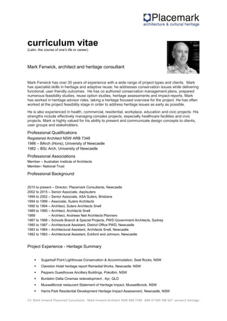CV: Mark Fenwick Placemark Consultants Mark Fenwick Architect NSW ARB 7348 ABN 47 604 398 567 -version1 Heritage
curriculum vitae
(Latin. the course of one's life or career)
Mark Fenwick, architect and heritage consultant
Mark Fenwick has over 30 years of experience with a wide range of project types and clients. Mark
has specialist skills in heritage and adaptive reuse; he addresses conservation issues while delivering
functional, user friendly outcomes. He has co authored conservation management plans, prepared
numerous feasibility studies, reuse option studies, heritage assessments and impact reports. Mark
has worked in heritage advisor roles, taking a heritage focused overview for the project. He has often
worked at the project feasibility stage in order to address heritage issues as early as possible.
He is also experienced in health, commercial, residential, workplace, education and civic projects. His
strengths include effectively managing complex projects, especially healthcare facilities and civic
projects. Mark is highly valued for his ability to present and communicate design concepts to clients,
user groups and stakeholders.
Professional Qualifications
Registered Architect NSW ARB 7348
1986 – BArch (Hons), University of Newcastle
1982 – BSc Arch, University of Newcastle
Professional Associations
Member – Australian Institute of Architects
Member– National Trust
Professional Background
2015 to present – Director, Placemark Consultants, Newcastle
2002 to 2015 – Senior Associate, dwpIsuters
1999 to 2002 – Senior Associate, ASA Suters, Brisbane
1994 to 1999 – Associate, Suters Architects
1990 to 1994 – Architect, Suters Architects Snell
1989 to 1990 – Architect, Architects Snell
1989 – Architect, Andrews Neil Architects Planners
1987 to 1988 – Schools Branch & Special Projects, PWD Government Architects, Sydney
1985 to 1987 – Architectural Assistant, District Office PWD, Newcastle
1983 to 1984 – Architectural Assistant, Architects Snell, Newcastle
1982 to 1983 – Architectural Assistant, Eckford and Johnson, Newcastle
Project Experience - Heritage Summary
 Sugarloaf Point Lighthouse Conservation & Accommodation, Seal Rocks, NSW
 Claredon Hotel heritage report Remedial Works, Newcastle, NSW
 Peppers Guesthouse Ancillary Buildings, Pokolbin, NSW
 Burdekin Delta Cinemas redevelopment , Ayr, QLD
 Muswellbrook restaurant Statement of Heritage Impact, Muswellbrook, NSW
 Harris Park Residential Development Heritage Impact Assessment, Newcastle, NSW
 