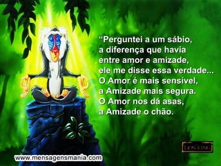 “Perguntei a um sábio,
a diferença que havia
entre amor e amizade,
ele me disse essa verdade...
O Amor é mais sensível,
a Amizade mais segura.
O Amor nos dá asas,
a Amizade o chão.
 