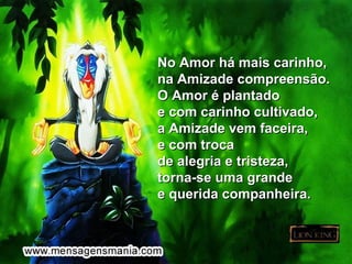 No Amor há mais carinho,
na Amizade compreensão.
O Amor é plantado
e com carinho cultivado,
a Amizade vem faceira,
e com troca
de alegria e tristeza,
torna-se uma grande
e querida companheira.
 