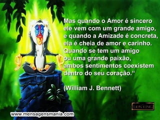 Mas quando o Amor é sincero
ele vem com um grande amigo,
e quando a Amizade é concreta,
ela é cheia de amor e carinho.
Quando se tem um amigo
ou uma grande paixão,
ambos sentimentos coexistem
dentro do seu coração.“

(William J. Bennett)
 