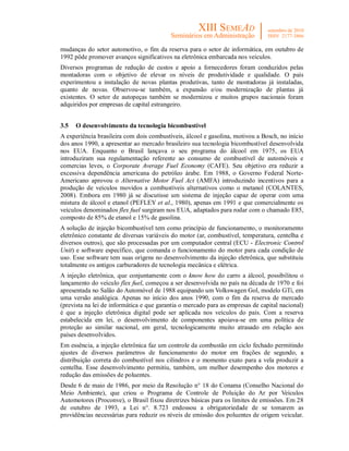 mudanças do setor automotivo, o fim da reserva para o setor de informática, em outubro de
1992 pôde promover avanços significativos na eletrônica embarcada nos veículos.
Diversos programas de redução de custos e apoio a fornecedores foram conduzidos pelas
montadoras com o objetivo de elevar os níveis de produtividade e qualidade. O país
experimentou a instalação de novas plantas produtivas, tanto de montadoras já instaladas,
quanto de novas. Observou-se também, a expansão e/ou modernização de plantas já
existentes. O setor de autopeças também se modernizou e muitos grupos nacionais foram
adquiridos por empresas de capital estrangeiro.


3.5   O desenvolvimento da tecnologia bicombustível
A experiência brasileira com dois combustíveis, álcool e gasolina, motivou a Bosch, no início
dos anos 1990, a apresentar ao mercado brasileiro sua tecnologia bicombustível desenvolvida
nos EUA. Enquanto o Brasil lançava o seu programa do álcool em 1975, os EUA
introduziram sua regulamentação referente ao consumo de combustível de automóveis e
comercias leves, o Corporate Average Fuel Economy (CAFE). Seu objetivo era reduzir a
excessiva dependência americana do petróleo árabe. Em 1988, o Governo Federal Norte-
Americano aprovou o Alternative Motor Fuel Act (AMFA) introduzindo incentivos para a
produção de veículos movidos a combustíveis alternativos como o metanol (COLANTES,
2008). Embora em 1980 já se discutisse um sistema de injeção capaz de operar com uma
mistura de álcool e etanol (PEFLEY et al., 1980), apenas em 1991 e que comercialmente os
veículos denominados flex fuel surgiram nos EUA, adaptados para rodar com o chamado E85,
composto de 85% de etanol e 15% de gasolina.
A solução de injeção bicombustível tem como princípio de funcionamento, o monitoramento
eletrônico constante de diversas variáveis do motor (ar, combustível, temperatura, centelha e
diversos outros), que são processadas por um computador central (ECU - Electronic Control
Unit) e software específico, que comanda o funcionamento do motor para cada condição de
uso. Esse software tem suas origens no desenvolvimento da injeção eletrônica, que substituiu
totalmente os antigos carburadores de tecnologia mecânica e elétrica.
A injeção eletrônica, que conjuntamente com o know how do carro a álcool, possibilitou o
lançamento do veículo flex fuel, começou a ser desenvolvida no país na década de 1970 e foi
apresentada no Salão do Automóvel de 1988 equipando um Volkswagen Gol, modelo GTi, em
uma versão analógica. Apenas no início dos anos 1990, com o fim da reserva de mercado
(prevista na lei de informática e que garantia o mercado para as empresas de capital nacional)
é que a injeção eletrônica digital pode ser aplicada nos veículos do país. Com a reserva
estabelecida em lei, o desenvolvimento de componentes apoiava-se em uma política de
proteção ao similar nacional, em geral, tecnologicamente muito atrasado em relação aos
países desenvolvidos.
Em essência, a injeção eletrônica faz um controle da combustão em ciclo fechado permitindo
ajustes de diversos parâmetros de funcionamento do motor em frações de segundo, a
distribuição correta do combustível nos cilindros e o momento exato para a vela produzir a
centelha. Esse desenvolvimento permitiu, também, um melhor desempenho dos motores e
redução das emissões de poluentes.
Desde 6 de maio de 1986, por meio da Resolução n° 18 do Conama (Conselho Nacional do
Meio Ambiente), que criou o Programa de Controle de Poluição do Ar por Veículos
Automotores (Proconve), o Brasil fixou diretrizes básicas para os limites de emissões. Em 28
de outubro de 1993, a Lei n°. 8.723 endossou a obrigatoriedade de se tomarem as
providências necessárias para reduzir os níveis de emissão dos poluentes de origem veicular.
 