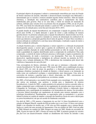 O principal objetivo do programa é reduzir a contaminação atmosférica por meio da fixação
de limites máximos de emissão, induzindo o desenvolvimento tecnológico dos fabricantes e
determinando que os veículos e motores atendam àqueles limites máximos. Além da injeção
eletrônica, a introdução dos catalisadores contribuiu para o cumprimento das metas
estabelecidas pelo governo. Para se ter uma idéia, o limite de emissão de monóxido de
carbono, definido para veículos leves na primeira fase do programa (1988), era de 24 g/km.
Em 1992, esse limite foi reduzido pela metade e a partir de 1997, se manteve em 2 g/km com
perspectivas de redução para a sexta fase prevista para 2014 e 2015.
O grande desafio da injeção bicombustível, em comparação à injeção de gasolina (E25) ou
álcool puro (E100), é a rápida detecção e ajuste do motor a cada mudança de mistura
gasolina-álcool. As primeiras soluções para a injeção bicombustível, desenvolvidas nos EUA,
faziam uso de um sensor capacitivo instalado no sistema de alimentação de combustível do
motor que detectava a proporção gasolina-álcool antes da queima. O sensor físico reconhece a
mistura utilizada no combustível e com base nessa informação, é realizado o ajuste do motor a
melhor condição de utilização.
A solução brasileira para o sistema dispensou o sensor capacitivo e a detecção da proporção
álcool-gasolina passou a ocorrer após a queima do combustível, por meio do sensor de
oxigênio (também chamado de sonda lambda) posicionado no tubo de escape. Esse sensor
mede a quantidade de oxigênio identificando assim a composição do combustível. Para cada
composição, o controle do motor (software) processa a informação e regula os parâmetros de
seu funcionamento, de modo a maximizar o seu desempenho. Para isso, foi necessário
desenvolver significativamente a inteligência do software inserido na memória da ECU.
Mesmo com a solução delineada em 1994, o desinteresse das montadoras pelo álcool não
viabilizou o lançamento do carro flex fuel.
Uma convergência de fatores, entretanto, fez com que se retomasse a discussão sobre o
veículo bicombustível. No final dos anos 1990, início de 2000, com a estabilização do preço
do álcool (50% do valor do preço da gasolina) e a discussão internacional acerca das
mudanças climáticas (assinatura do tratado de Quioto), o álcool passou a ser destacado na
mídia como um combustível ecológica e comercialmente mais interessante. Uma série de
conversões de motores a gasolina para o álcool, observadas em 2001, convenceram as
montadoras que a solução flex fuel poderia ser, no mínimo, testada.
Em 2002, a Ford apresenta o seu modelo Fiesta equipado com a tecnologia. O veículo, porém
não entrou em produção, mas acelerou a corrida para o lançamento de motores
bicombustíveis. A partir de 2002, a cadeia produtiva de automóveis iniciou a pressão sobre os
órgãos competentes para a elaboração de um regulamento de emissões para esses motores. A
Companhia de Tecnologia e Saneamento Ambiental (Cetesb) liderou a elaboração desse
regulamento com a participação de montadoras e de fornecedores do sistema. Em novembro,
o governo federal promulgou um regulamento de emissão para motores equipados com a
tecnologia bicombustível. Paralelamente, as negociações entre as montadoras e o governo
federal evoluíam no sentido de ampliar a extensão dos benefícios fiscais do carro a álcool para
os carros bicombustível, até que um acordo foi finalmente concluído.
Em abril de 2003, a VW anuncia o lançamento do seu Gol 1.6 litros bicombustível com a
solução da Magneti Marelli, seguida da GM em junho com o seu Corsa 1.8 litros com sistema
Delphi e em setembro do mesmo ano, a VW com seu Pólo equipado com o sistema Bosch.
Segue-se a partir daí uma sucessão de lançamentos: Fiat em outubro de 2003, Ford em julho
de 2004, Renault em outubro de 2004, Peugeot em março de 2005, Honda em novembro de
2006, Toyota em maio de 2007 e Nissan em março de 2009. A primeira geração de veículos
flex fuel teve um desenvolvimento voltado ao atendimento dos limites de emissão e uma
 